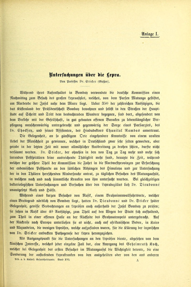 Einlage 1. 33on '•^3vLifeffor Dr. (2 tief er ((Siefen). 5ööf)renb i^reä Siufent^aUe^ in S3ombal) deriüenbetc bie beutfd)e Äoimntffion einen I^Zadimittag jum S3efud) bcö großen Sepraafijle^, lüclc^eö, tion bcni ißQrfen 9)?atunga gcfttftet, am S'Jorbenbc ber ^nfel nQl)e bem 2)Zeerc liegt, lieber 350 ber 3Qf)U'eiö)en 2(nSfä^igen, bie baä ^üftenlanb ber ^ßräfibentfc^aft S3ombai) be>uoI)nen unb felbft in ben ©trafen ber ^mpt- itatt auf (Schritt nnb Sritt bem bcobad)tenbcn 235anbrer begegnen, finb bort, abgefonbcrt oon bem 3?erfel^r mit ber ©efetlfd^aft, in gut gebauten offenen 33ara(fen ju Ieben^IängUd)er 23er= pftegung menfci)enn)ürbig untergebrai^t unb gegenmärtig ber ©orge cincg ißarfiaräte^, bt§ Dr. Sf)odfei), unb feincö Slffiftenten, beö |)inbnboftorä K^unilal Üiambaä anoertraut. X)ic Gelegenheit, an fo günftigem Drtc einge^enbere Äenntniffe »on einem uralten liebet ber ä)?enfct)hcit 5U geiüinnen, »üeld)eg in ^eutfd^tanb jnjar febr feiten geworben, aber gerobe in ber testen Qdt mit neuer aümäl)licher Slu^breitung äu bro^en fc^ien, bnrfte nid)t oerfäumt »uerben. Dr. ©tiefer, ber ofine^in in ben tion Züq ju Jag mef)r unb met)r fid) leerenben ißeftfpitölern feine ou^reid^enbe 5:i)ätigfeit niel)r fanb, benutzte bie ^c\t, H)öl)rcnb »ueld^er ber größere Zt)di ber ^ommiffiou bic i^ai^xt in bie S^orbmeftprocinjeu jur (Srforfd)ung ber enbemifi^^en ^eftl^eerbe an ben fübli(^eu 2lbt)ängen beg §imaIal)o unb jur Unterfud)ung ber in ben S^^ölern t)errfd)enben 9iinberfend)e antrat, ju täglid)en Sefudien be§ a3iatungoofi}Iö, in »üeld^em mä) unb nad) fämmtlid)e Traufen tion if)m unterfu(^t mürben. S3ei gleidijeitigen bafteriotogifd)en Unterfui^ungen unb 33erfud)en über ben ^eprabajittug lie^ Dr. 2)ieubonne unauSgefe^t Diatf) unb |)ülfe. SSä^renb eine§ furjen ^efuä)e^ oon S'Jafif, einem S3rahminenmoltfahrt§orte, meld)er einen S3reitegrab nörblid) oon 33omba>) liegt, Ijatten Dr. Dieubonne unb Dr. ©tiefer fpäter @etegent)eit, gemiffe Scübad)tungeu an öepröfen aud) auBer^alb ber ^ufet 33ombai) gu prüfen; fie fa^en in 9^afif über 40 2(nöfä^ige, ^mn Zi)nl auf ben SBegen ber ©tabt fid) auff)attenb, jum Zijt'ü in einer offenen §aüe an ber 9iü(ffeite beö S^ra^matempet^ untergebracht. 3luf ber 9iü(freife nad^ (Suropa unterließen fie e§ nid)t, anc^ auf afrifanifd)em ^oben, in ^airo unb 2lte^-anbrien, bie menigen Sepröfen, metc^e aufgufinben maren, für bie Störung ber insmifd^en oon Dr. ©tiefer entbecften 'ißat^ogenefe ber Öepra tieransugie^en. 2l(§ Stu^ganggpunft für bie llnterfueJ^ungen an ben Öepröfen bicnte, abgefet)en oon bem flinifc^en ^ntereffe, meld)e§ jeber einzelne '^aü bot, eine Inregung bt§ ®ef)eimratt) ^oei^, loeldier bei @ctcgeu()cit beg crfteu 33efud)c§ im SOiatnngaafi)! bie 2Bid)tigteit betoute, bie eine ©onberung ber anfteefenbeu Öeprafranfen oon ben au^gcbcitten ober oon ben m€ nnbcren 5iv6. a. b. Woiferl. ©cfimöljeifsamtc. «ania XVI.