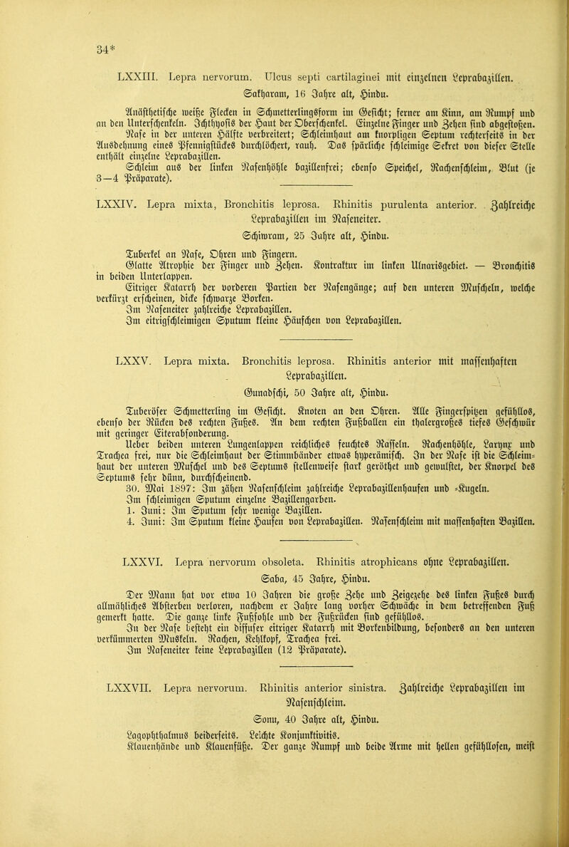 34* LXXIII. Lepra nervorum. Ulcus septi cartilagiaei mit etnäclnen Öeprabajiüen. ©Qf[)Qram, 16 3fa^re dt, §tnbu. 2lnäftt)ettf(^e >uet§e gtecfen in ©(^metterlingSform im ©eftd^t; ferner am Sinn, am Stumpf unb nn ben Unterfrt)enfeln. 3(^tf)l)ort8 ber §aut ber Oberf(5enfel. (ginjetne j^inger unb Si\)tn fmb abgeftoßen. yia^e in ber unteren §älfte üerbreitert; ©(^(eiuitjaut am tnorptigen ©eptum re^terfeitS in ber 2Iuäbet)nung eineS ^fennigftudeS buri^töiiert, rau^. ®aö fpärli(^e fc^leimige ©efret üon biefer ©teile enttjätt einjetne Sepraba^^iüen. ©(^leim aus ber linfen ^jiafen'^ö^te bajittenfrei; ebenfo ©peic^et, 9?a(^enf(^(eim, 33(ut (je 3—4 '^Präparate). LXXIV. Lepra mixta, Bronchitis leprosa. Rhinitis i)urulenta anterior. Se^Drabajitten im 9^afenetter. ©c^imram, 25 Su^re alt, §inbu. Suberfel an yta\e, D^ren unb gtngern. (Statte 2ItropI)ie ber f^inger unb S^^tn. ^ontraftur im linfen UtnartSgebiet. — Svonc^iti« in beiben Untertappen. (Sitriger 5?QtarrI) ber üorberen 'ißartien ber S'iafengänge; auf ben unteren 3}lü\ä}dn, )üel(^e tierfürjt erfi^einen, bicfe fi^marje Sorten. 3m 9Jafeneiter ja^treii^e Seprabajitten. eitrigfc^teimtgen ©putum Heine §äufc^en bon SeprabajiHen. LXXV. Lepra mixta. Bronchitis leprosa. Rhinitis anterior mit maffen^often SeprabajiCten. ©unabf^i, 50 3a^re att, §inbu. S^uberöfer ©(^metterling im ©eftc^t. knoten an ben O^ren. Stile gingerfpi^en gefüljtloS, ebenfo ber 9M(fen beö re(|ten ^a^i9. Sin bem rechten ^^uPiß^ tl)alergroße8 tiefet @ef(^iuür mit geringer (äiterabfonberung. Ueber beiben unteren ?ungenlappen rei(^ti(^eS feu(^te8 Staffeln. 9Jac^en^öI)Ie, Sart)n}: unb Srai^ea frei, nur bie ©c^Ietm^aut ber ©timmbänber ettoaS f)l)perämifc^. ön ber 9?afe ift bie ©(5Ietm= l)aut ber unteren 9}?uf^et unb be8 ©eptumS ftellenlDeife ftarf gerottet unb geiuulftet, ber f norpel beS ©eptumS fel)r bünn, bur(^f(^einenb. 30. SJJai 1897: 3m jätien Siafenfc^Ieim ja^Ireic^e Seprabajiüen^^aufen unb =ÄugeIn. 5m fcbleimigen ©putum einjelne SBajiüengarben. 1. 3uni: 3fm ©putum fe^r »Denige SajiÖen. 4. Suni: 3m ©putum fleine §aufen öon Seprabajiüen. 9?aJenfc^Ieim mit ntaffcn'^aften 33ajillen. LXXVI. Lepra nervorum obsoleta. Rhinitis atrophicans ol^ne Seprabajitlen. ©aba, 45 3a^re, §inbu. S)er Tlann t)at üor etwa 10 Sohren bie große 3^^^ B^^S^^^^^ ünttn i^ußeS burd^ allmähliches Slbfterben berloren, na(^bem er 3at)re lang Dörfer ©c^tBä^e in bem betreffenben gu^ gemerft hatte. ®ie ganje linfe gußfohle unb ber gußrücfen finb gefühüoS. 3n ber Stafe befiehl ein biffufer eitriger Katarrh mit Sorfenbilbung, befonberS an ben unteren üerfümmerten SDJuSfeln. 9?a(^en, Kehlfopf, Sracheo frei. 3m 9'iafeneiter feine Seprabajiüen (12 'ißräparate). LXXVII. Lepra nervorum. Rhinitis anterior sinistra. Qa^vtiäjt Sepraba^itlen im S'Jafenfäileim. ©onu, 40 3ahre olt, §inbu. SagophthalmuS betberfeitS. Seilte l^onjiunftiüitiö. Klauenhänbe unb Stauenfüße. jE)er ganje Stumpf unb beibe Slrme mit heüen gefilhtlofen, meift