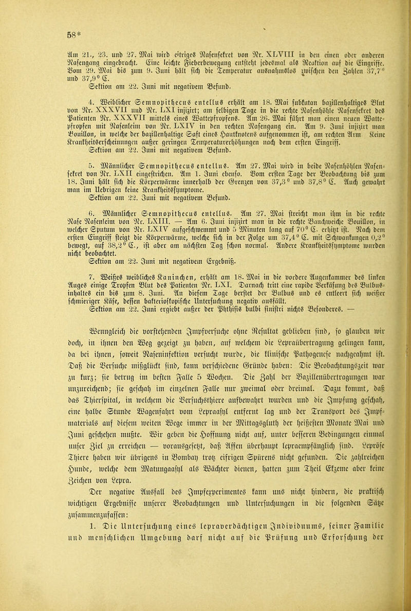 58* 'üm 21., 23. unb 27. SERat luirb e'trtc|e8 S'Jafenfefret oon ^^r. SLVIII in ben einen ober anbeten 9Jafengang eingebrQ(^t. Sine leii^te gieberbeiuegung entftetjt jebeSnint qIö Sfeaftion auf bie ©ngrifje. 33om 29. SOfai biß jum 9. 3uni [)ä(t firf) bie iXenijjeratuv auönaljmSlDö ilui|'d)en ben ^ai)kn 37,7 unb 37,9° S. ©eftton am 22. Quni mit negatiüem 33efunb. 4. 2BeibU(ter ©emnopitfiecitS enteKuS er^ä(t am 18. Tla'i fubfutan bajiüen'^attigeS 33Int üon 9ir. XXXVII unb 9?r. LXI inji^iitt; am felfaigen Sage in bie ve(!)te i)?afenl)ö()le 'Jfafenfefret beS ^|5atienten Vix. XXXVII mittels eine« SöattepfropfenS. 'älm 2G. 'aJJai füfjrt man einen neuen a35atte= pfropfen mit ^Jafenleim üon 9Jr. LXIV in ben rec!)ten 'JJafengang ein. 'Jim 9. 3uni inji^iit man i3ouillon, in meiere ber bai^iHentjaltige ©aft eineS .^auttnotenö aufgenommen ift, am refften ?lvm ileinc ^ran{'f)eit8erf(|einungen au^er geringen 2:emperaturevt)ü()ungen nat^ bem erften (Singviff. ©eflion am 22. 3uni mit negatioem 33efunb. 5. 9JJännli(ier ©emnopit^ecuS entelluS. 'Um 27.5iy?ai luirb in beibe 9?afenl)ö()(en 9?afen= fettet pon 9'ir. LXII eingeftrit^en. '31m 1. öuni ebenfo. 3Som erften läge ber 33eobad)tung biö jum 18. 3uni I)ä(t fid) bie Äörperluärme innert)alb ber ©renjen öon 37,3° unb 37,8° (I. 2tu^ geiüa()vt man im Uebrigen feine J?ranft)eitSfi)mptome. ©eftion am 22. 3uni mit negativem 33efunb. 6. 9)?ännli(^er ©emnopitl)ecu8 enteltuS. 2lm 27. SDiai ftreit^t man i()m in bie red)te yiaU 'Jiafenleim üon 'dh. LXIII. — 2lm 6. 3uni inji^irt man in bie rechte S3auil)iuci(^e Souiöon, in iuel(^er ©putum üon 3ir. LXIV anfgef(f)>Demmt unb 5 SRinuten fang auf 70° S. erliißt ift. 9?ad) bem erften Eingriff fteigt bie S^örpermärme, wdäjt fi(5 in ber golge um 37,4° mit ©t^iuanfungen 0,2° belüegt, auf 38,2° S., ift aber am nöc^ften lag fc^on normal. 2Inbere ^ranff)eitöfi)mptome mürben nic^t beobai^tet. ©eftion am 22. 3uni mit negatioem (Srgebni^. 7. 2Beiße8 meiblic^eS ^äntnc^en, erbätt am 18. 9)?ai in bie üorbere 3Iugenfammer be8 linfen ?luge8 einige S^ropfen S3(ut beS 'ißatienten 9^r. LXI. S)arna(^ tritt eine rapibe 35erfäfung bcS 53nlbu§= int)alte8 ein bis i^um 8. 3uni. 'än biefem Xage berftet ber 23u(buö unb eS entleert fic| lueifser ft^mieriger ^l'äfe, beffen bafterioffopifc^e Unterfuc^ung negatiü ouSfäüt. ©eftion am 22. Sunt ergiebt auf^er ber ^t)tt)iftS bulbi finiftri mä)ti 33efonbereö. — Söenngtetd) bte t)orfteI}enben .^mpfüerfudje of)ne 3?efultat geblieben finb, fo glauben mir boc^, in i[)nen ben 2Beg gegeigt gu ^aben, auf meld)em bie Sepvaiibertragung gelingen fann, ba bei iijncn, fomeit S^afeninfeftion »erfutfit mürbe, bie fltnifd)c ^atl)ogcncfc nad)gca[}mt ift. ®a§ bie 33erfud)e mifjglücft finb, fann t)erfd)iebene ®rünbe l^oben: ®ie SBeobad)titng§3eit mar p imy, fie betrug im beften %alk 5 äßod)en. 2)ie ^a1)l ber S3a3inenübertragnngcn mar nnjnreidienb; fie gefdjaf) im einzelnen g^aüe nur §meimal ober breiinal. ^Dagn fommt, baß ba§ S;i)ierfpital, in meld)em bte ä5erfud)gtl)iere aufbeirafirt tüurben unb bie ^mpfung Gefd)af), eine ^albe ©tunbe Sßagenfa^rt üont Sepraafi}! entfernt lag unb ber S^ranlport bc§ ^mp^' ntateriatS auf biefem weiten 3[Bege immer in ber a)?ittaggglut^ ber IjetBcften 9[)?onatc Wiai unb ^■unt gcfd)et)en mufete. 2Bir geben bte |)offnung nid)t auf, unter befferen 93ebingungen einmal nnfer Qid erreid)en — tjorau^gcfetjt, ba^ Slffen überljnupt Icpraempfänglid) finb. 'i'cpröfe 2:i)iere Ijaben mir übrigen^ in 33ombal) trotj eifrigen ©piirenä nid)t gefunben. 'Die 5al)lreid)en |)unbe, meld)e bem äJ^atunganfQl al§ 32ßäd)ter bienen, I)attcn gum 2:^eil Slgeme aber feine 3eid)en oon Sepra. ®er ncgatiüe Slu^fatl be§ ^mpfe^-perimenteg fann m§ nid)t ^tnbern, bie praftifd) mid)tigen (Srgebniffe unferer 93eobad)tungen unb Unterfndjungen in bie folgenben ©ätjc äufainmenäuf äff en: 1. 2)ie Unterfud)ung cine§ tepraüerbädjtigen ^nbiüibnumä, feiner ^-amilic unb ntenfdjlidjen Umgebung barf niä)t auf bie Prüfung unb @rforfd)ung ber