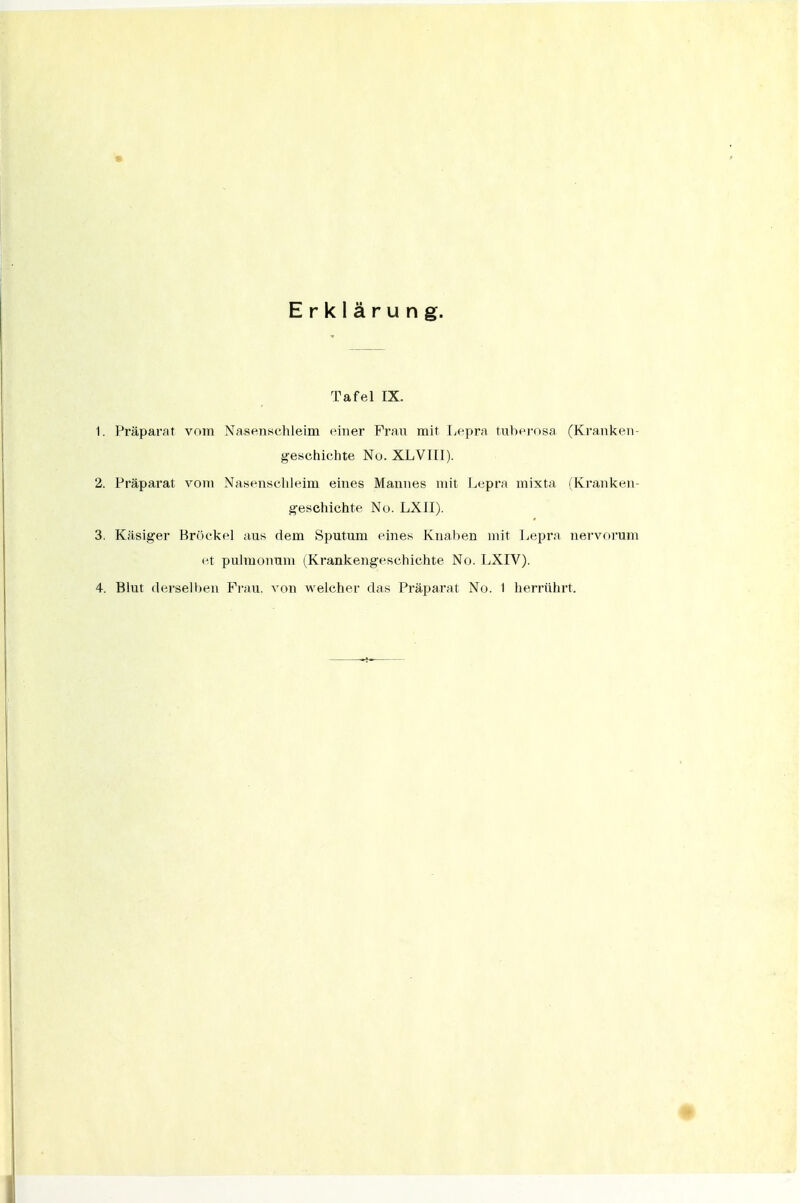 « Erklärung. Tafel IX. 1. Präparat vom Nasenschleim einer Fran mit Lepra tnber-nsa (Kranken- geschichte Nu. XLVIU). 2. Präparat vom Nasenscliieim eines Mannes mit Lepra mixta (Kranken- geschichte No. LXII). 3. Käsiger Bröckel aus dem Sputum eines Knaben mit I^epra nervorum et pulmonum (Krankengeschichte No. LXIV).