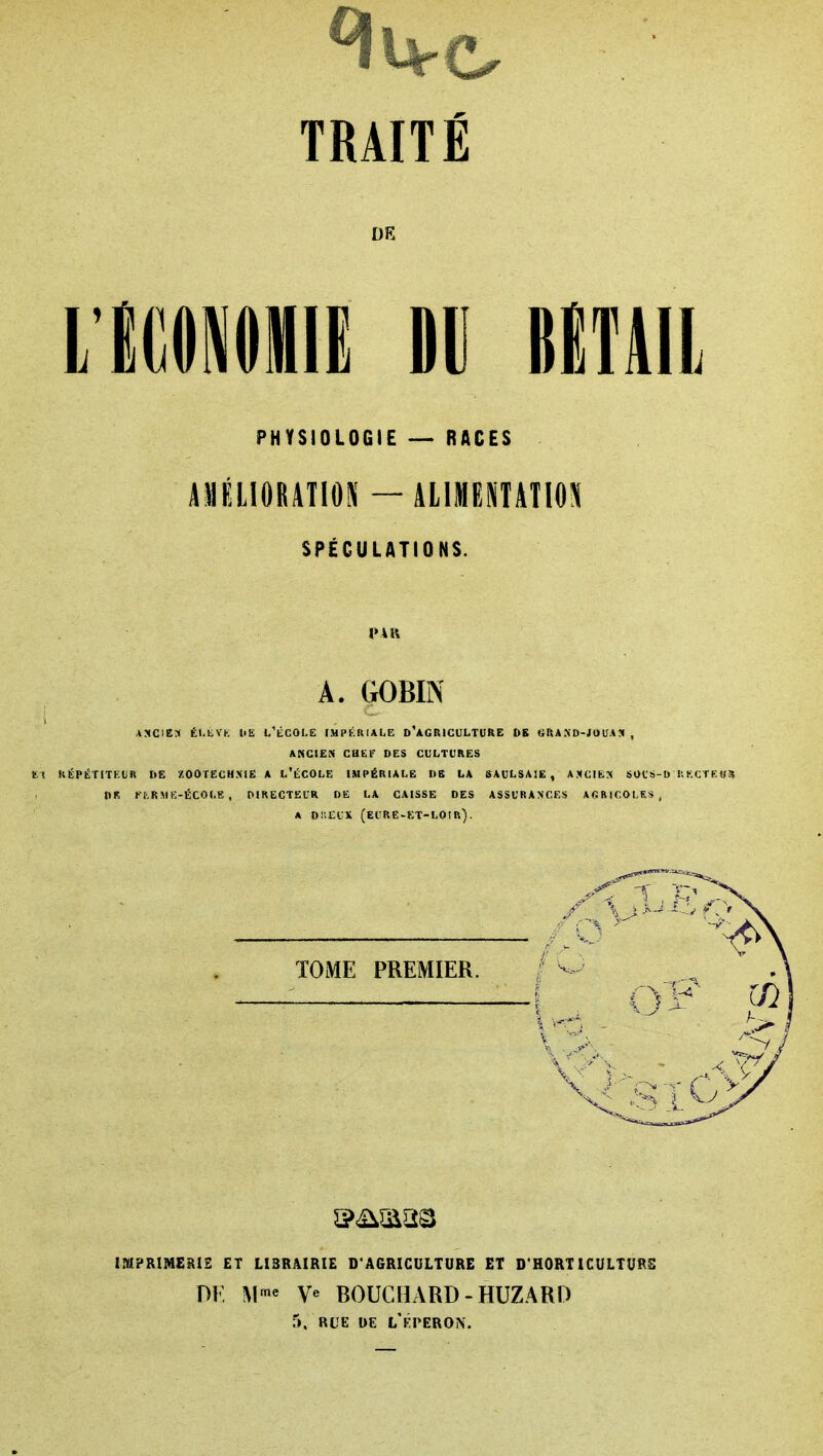 DE PHYSIOLOGIE RACES AMÉLIORATION —âLlMEHAIlO^I SPÉCULATIONS. PAR A. GOBIN j ASCIES Él.tVK liE t'tCOLE IMPÉRIALE D^GRICULTURE DE «RASD-JOUA!» , ANCIEN CHEF DES CULTURES t1 RÉPÉTITEUR DE ZOOTECHXIE A L'ÉCOLE IMPÉRIALE DE LA 8AULSAIE , AMCIfcX SOCS-I) I.KCTEtf» DR Kl-RME-ÉCOLE , OIRECTECR DE LA CAISSE DES ASSURANCES AGRICOLES, A Di'.CCX (eure-et-loir). TOME PREMIER. mPRIMERiS ET LIBRAIRIE D'AGRICULTURE ET D'HORT ICULTURS DE M'« V« BOUCHARD-HUZARD 5, RUE DE L'kPERON.