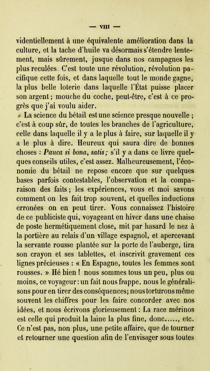 videntiellement à une équivalente amélioration dans la culture, et la tache d'huile va désormais s'étendre lente- ment, mais sûrement, jusque dans nos campagnes les plus reculées. C'est toute une révolution, révolution pa- ciflque cette fois, et dans laquelle tout le monde gagne, la plus belle loterie dans laquelle l'État puisse placer son argent ; mouche du coche, peut-être, c'est à ce pro- grès que j'ai voulu aider. • La science du bétail est une science presque nouvelle ; c'est à coup sûr, de toutes les branches de l'agriculture, celle dans laquelle il y a le plus à faire, sur laquelle il y a le plus à dire. Heureux qui saura dire de bonnes choses : Pauca si bom, satis; s'il y a dans ce livre quel- ques conseils utiles, c'est assez. Malheureusement, l'éco- nomie du bétail ne repose encore que sur quelques bases parfois contestables, l'observation et la compa- raison des faits ; les expériences, vous et moi savons comment on les fait trop souvent, et quelles inductions erronées on en peut tirer. Vous connaissez l'histoire de ce publicistequi, voyageant en hiver dans une chaise de poste hermétiquement close, mit par hasard le nez à la portière au relais d'un village espagnol, et apercevant la servante rousse plantée sur la porte de l'auberge, tira son crayon et ses tablettes, et inscrivit gravement ces lignes précieuses : « En Espagne, toutes les femmes sont rousses. » Hé bien I nous sommes tous un peu, plus ou moins, ce voyageur : un fait nous frappe, nous le générali- sons pour en tirer des conséquences; nous torturons même souvent les chiffres pour les faire concorder avec nos idées, et nous écrivons glorieusement : La race mérinos est celle qui produit la laine la plus fine, donc , etc. Ce n'est pas, non plus, une petite affaire, que de tourner et retourner une question afin de l'envisager sous toutes