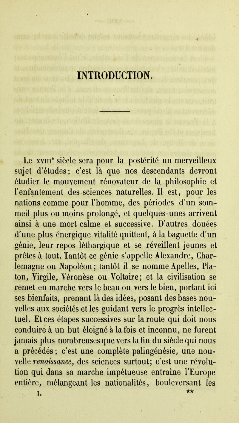 INTRODUCTION. Le xviif siècle sera pour la postérité un merveilleux sujet d'études; c'est là que nos descendants devront étudier le mouvement rénovateur de la philosophie et l'enfantement des sciences naturelles. Il est, pour les notions comme pour l'homme, des périodes d'un som- meil plus ou moins prolongé, et quelques-unes arrivent ainsi à une mort calme et successive. D'autres douées d'une plus énergique vitalité quittent, à la baguette d'un génie, leur repos léthargique et se réveillent jeunes et prêtes à tout. Tantôt ce génie s'appelle Alexandre, Char- lemagne ou Napoléon ; tantôt il se nomme Apelles, Pla- ton, Virgile, Véronèse ou Voltaire; et la civilisation se remet en marche vers le beau ou vers le bien, portant ici ses bienfaits, prenant là des idées, posant des bases nou- velles aux sociétés et les guidant vers le progrès intellec- tuel. Et ces étapes successives sur la route qui doit nous conduire à un but éloigné à la fois et inconnu, ne furent jamais plus nombreuses que vers la fin du siècle qui nous a précédés ; c'est une complète pahngénésie, une nou- velle renaissance, des sciences surtout; c'est une révolu- tion qui dans sa marche impétueuse entraîne l'Europe entière, mélangeant les nationalités, bouleversant les