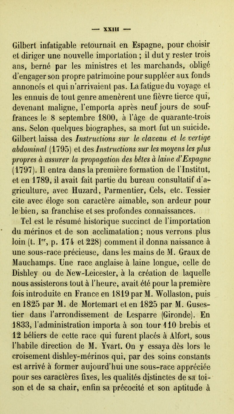 Gilbert infatigable retournait en Espagne, pour choisir et diriger une nouvelle importation ; il dut y rester trois ans, berné par les ministres et les marchands, obligé d'engager son propre patrimoine pour suppléer aux fonds annoncés et qui n'arrivaient pas. La fatigue du voyage et les ennuis de tout genre amenèrent une fièvre tierce qui, devenant maligne, l'emporta après neuf jours de souf- frances le 8 septembre 1800, à l'âge de quarante-trois ans. Selon quelques biographes, sa mort fut un suicide. Gilbert laissa des Instructions sur le claveau et le vertige abdominal (1795) et des Instructions sur les moyens les plus propres à assurer la propagation des bêtes à laine d'Espagne (1797). Il entra dans la première formation de l'Institut, et en 1789, il avait fait partie du bureau consultatif d'a- griculture, avec Huzard, Parmentier, Gels, etc. Tessier cite avec éloge son caractère aimable, son ardeur pour le bien, sa franchise et ses profondes connaissances. Tel est le résumé historique succinct de l'importation du mérinos et de son accHmatation ; nous verrons plus loin (t. r% p. 174 et 228) comment il donna naissance à une sous-race précieuse, dans les mains de M. Graux de Mauchamps. Une race anglaise à laine longue, celle de Dishley ou de New-Leicester, à la création de laquelle nous assisterons tout à l'heure, avait été pour la première fois introduite en France en 1819 par M. Wollaslon, puis en 1825 par M. de Mortemart et en 1825 par M. Guses- tier dans Tarrondissement de Lesparre (Gironde). En 1833, l'administration importa à son tour 110 brebis et 12 béliers de cette race qui furent placés à Alfort, sous l'habile direction de M. îvart. On y essaya dès lors le croisement dishley-mérinos qui, par des soins constants est arrivé à former aujourd'hui une sous-race appréciée pour ses caractères fixes, les qualités distinctes de sa toi- son et de sa chair, enfin sa précocité et son aptitude à