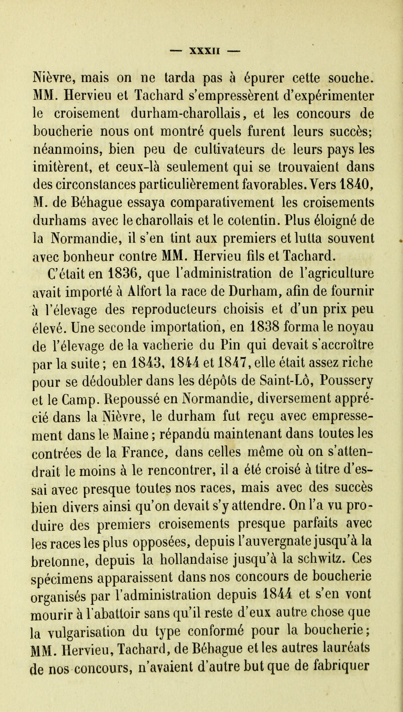 Nièvre, mais on ne tarda pas à épurer cette souche. MM. Hervieu et Tachard s'empressèrent d'expérimenter le croisement durham-charollais, et les concours de boucherie nous ont montré quels furent leurs succès; néanmoins, bien peu de cultivateurs de leurs pays les imitèrent, et ceux-là seulement qui se trouvaient dans des circonstances particulièrement favorables. Vers 1840, M. de Béhague essaya comparativement les croisements durhams avec lecharollais et le cotentin. Plus éloigné de la Normandie, il s'en tint aux premiers et lutta souvent avec bonheur contre MM. Hervieu fils et Tachard. C'était en 1836, que l'administration de l'agriculture avait importé à Alfort la race de Durham, afin de fournir à l'élevage des reproducteurs choisis et d'un prix peu élevé. Une seconde importation, en 1838 forma le noyau de l'élevage de la vacherie du Pin qui devait s'accroître par la suite ; en 1843» 1844 et 1847, elle était assez riche pour se dédoubler dans les dépôts de Saint-Lô, Poussery et le Camp. Repoussé en Normandie, diversement appré- cié dans la Nièvre, le durham fut reçu avec empresse- ment dans le Maine ; répandu maintenant dans toutes les contrées de la France, dans celles même où on s'atten- drait le moins à le rencontrer, il a été croisé à titre d'es- sai avec presque toutes nos races, mais avec des succès bien divers ainsi qu'on devait s'y attendre. On l'a vu pro- duire des premiers croisements presque parfaits avec les races les plus opposées, depuis l'auvergnate jusqu'à la bretonne, depuis la hollandaise jusqu'à la schwitz. Ces spécimens apparaissent dans nos concours de boucherie organisés par l'administralion depuis 1844 et s'en vont mourir à l'abattoir sans qu'il reste d'eux autre chose que la vulgarisation du type conformé pour la boucherie ; MM. Hervieu, Tachard, de Béhague et les autres lauréats de nos concours, n'avaient d'autre but que de fabriquer