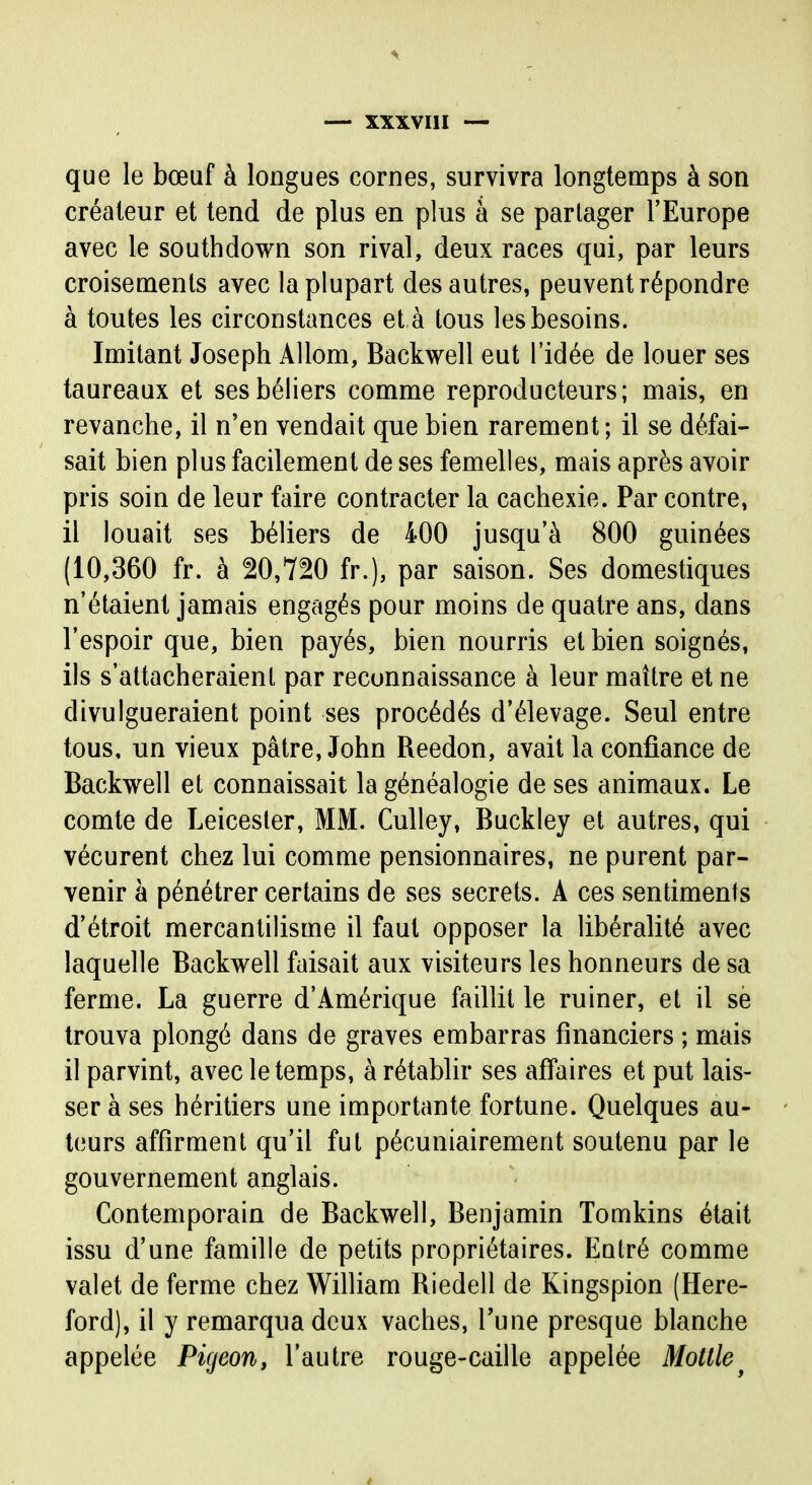 que le bœuf à longues cornes, survivra longtemps à son créateur et tend de plus en plus à se partager l'Europe avec le southdown son rival, deux races qui, par leurs croisements avec la plupart des autres, peuvent répondre à toutes les circonstances et à tous les besoins. Imitant Joseph Allom, Backwell eut l'idée de louer ses taureaux et ses béliers comme reproducteurs; mais, en revanche, il n'en vendait que bien rarement; il se défai- sait bien plus facilement de ses femelles, mais après avoir pris soin de leur faire contracter la cachexie. Par contre, il louait ses béliers de 400 jusqu'à 800 guinées (10,360 fr. à 20,720 fr.), par saison. Ses domestiques n'étaient jamais engagés pour moins de quatre ans, dans l'espoir que, bien payés, bien nourris et bien soignés, ils s'attacheraient par reconnaissance à leur maître et ne divulgueraient point ses procédés d'élevage. Seul entre tous, un vieux pâtre, John Reedon, avait la confiance de Backwell et connaissait la généalogie de ses animaux. Le comte de Leicester, MM. Culley, Buckley et autres, qui vécurent chez lui comme pensionnaires, ne purent par- venir à pénétrer certains de ses secrets. A ces sentiments d'étroit mercantilisme il faut opposer la libéralité avec laquelle Backwell faisait aux visiteurs les honneurs de sa ferme. La guerre d'Amérique faillit le ruiner, et il se trouva plongé dans de graves embarras financiers ; mais il parvint, avec le temps, à rétabhr ses affaires et put lais- ser à ses héritiers une importante fortune. Quelques au- teurs affirment qu'il fut pécuniairement soutenu par le gouvernement anglais. Contemporain de Backwell, Benjamin Tomkins était issu d'une famille de petits propriétaires. Entré comme valet de ferme chez William Riedell de Kingspion (Here- ford), il y remarqua deux vaches, Tune presque blanche appelée Pigeon, l'autre rouge-caille appelée Mottle^