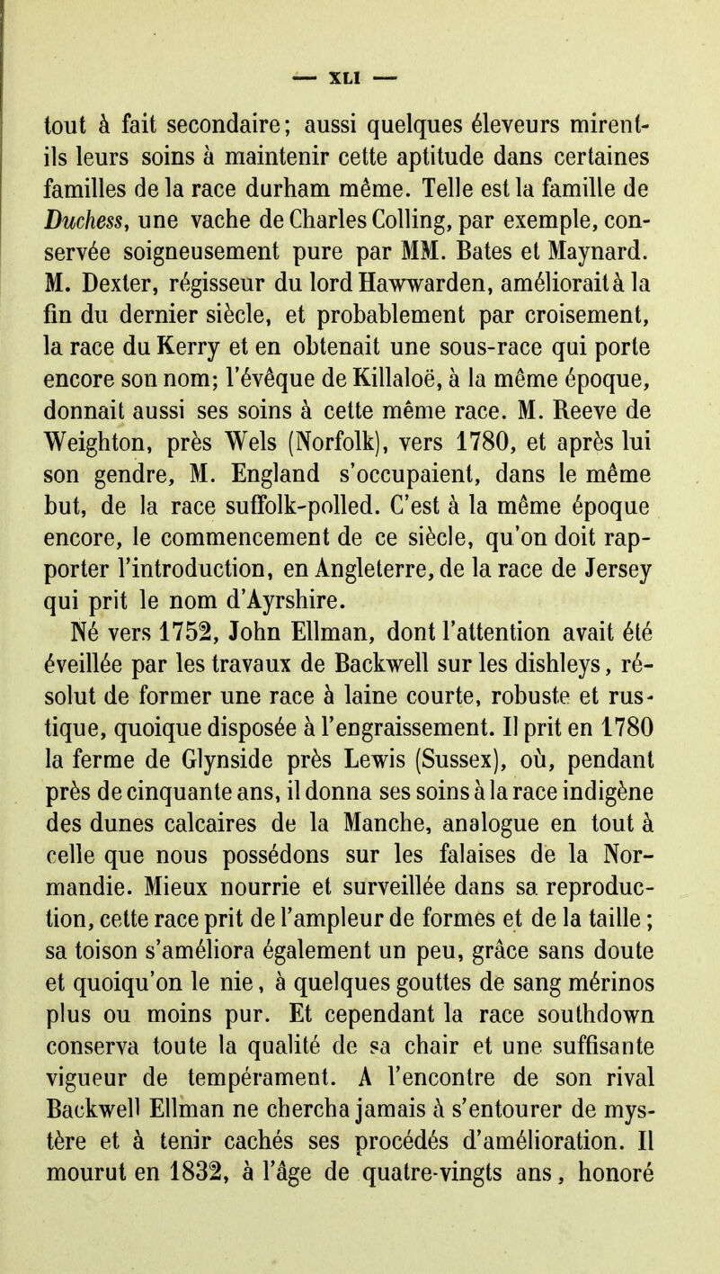 tout à fait secondaire; aussi quelques éleveurs mirent- ils leurs soins à maintenir cette aptitude dans certaines familles delà race durham même. Telle est la famille de Duchess, une vache de Charles Colling, par exemple, con- servée soigneusement pure par MM. Bâtes et Maynard. M. Dexter, régisseur du lordHawwarden, améliorait à la fin du dernier siècle, et probablement par croisement, la race du Kerry et en obtenait une sous-race qui porte encore son nom; l'évêque de Killaloë, à la même époque, donnait aussi ses soins à cette même race. M. Reeve de Weighton, près Wels (Norfolk), vers 1780, et après lui son gendre, M. England s'occupaient, dans le même but, de la race suffolk-polled. C'est à la même époque encore, le commencement de ce siècle, qu'on doit rap- porter l'introduction, en Angleterre, de la race de Jersey qui prit le nom d'Ayrshire. Né vers 1752, John EUman, dont l'attention avait été éveillée par les travaux de Backwell sur les dishleys, ré- solut de former une race à laine courte, robuste et rus- tique, quoique disposée à l'engraissement. Il prit en 1780 la ferme de Glynside près Lewis (Sussex), oii, pendant près de cinquante ans, il donna ses soins à la race indigène des dunes calcaires de la Manche, analogue en tout à celle que nous possédons sur les falaises de la Nor- mandie. Mieux nourrie et surveillée dans sa reproduc- tion, cette race prit de l'ampleur de formes et de la taille ; sa toison s'améliora également un peu, grâce sans doute et quoiqu'on le nie, à quelques gouttes de sang mérinos plus ou moins pur. Et cependant la race southdown conserva toute la qualité de sa chair et une suffisante vigueur de tempérament. A l'encontre de son rival Backwell Ellman ne chercha jamais à s'entourer de mys- tère et à tenir cachés ses procédés d'amélioration. Il mourut en 1832, à l'âge de quatre-vingts ans, honoré