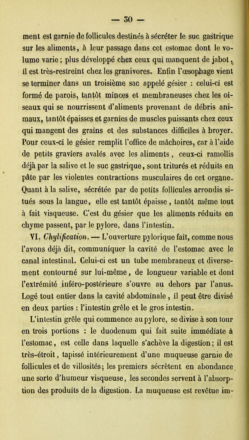 ment est garnie de follicules destinés à sécréter le suc gastrique sur les aliments, à leur passage dans cet estomac dont le vo- lume varie ; plus développé chez ceux qui manquent de jabot, il est très-reslreint chez les granivores. Enfin l'œsophage vient se terminer dans un troisième sac appelé gésier : celui-ci est formé de parois, tantôt minces et membraneuses chez les oi- seaux qui se nourrissent d'aliments provenant de débris ani- maux, tantôt épaisses et garnies de muscles puissants chez ceux qui mangent des grains et des substances difficiles à broyer. Pour ceux-ci le gésier remplit l'office de mâchoires, car à l'aide de petits graviers avalés avec les aliments, ceux-ci ramollis déjà par la salive et le suc gastrique, sont triturés et réduits en pâte par les violentes contractions musculaires de cet organe. Quant à la salive, sécrétée par de petits follicules arrondis si- tués sous la langue, elle est tantôt épaisse , tantôt même tout à fait visqueuse. C'est du gésier que les aliments réduits en chyme passent, par le pylore, dans l'intestin. VL Chyliflcation. — L'ouverture pylorique fait, comme nous l'avons déjà dit, communiquer la cavité de l'estomac avec le canal intestinal. Celui-ci est un tube membraneux et diverse- ment contourné sur lui-même, de longueur variable et dont l'extrémité inféro-postérieure s'ouvre au dehors par l'anus. Logé tout entier dans la cavité abdominale, il peut être divisé en deux parties : l'intestin grêle et le gros intestin. L'intestin grêle qui commence au pylore, se divise à son tour en trois portions : le duodénum qui fait suite immédiate à l'estomac, est celle dans laquelle s'achève la digestion ; il est très-étroit, tapissé intérieurement d'une muqueuse garnie de follicules et de villosités; les premiers sécrètent en abondance une sorte d'humeur visqueuse, les secondes servent à l'absorp- tion des produits de la digestion. La muqueuse est revêtue im-