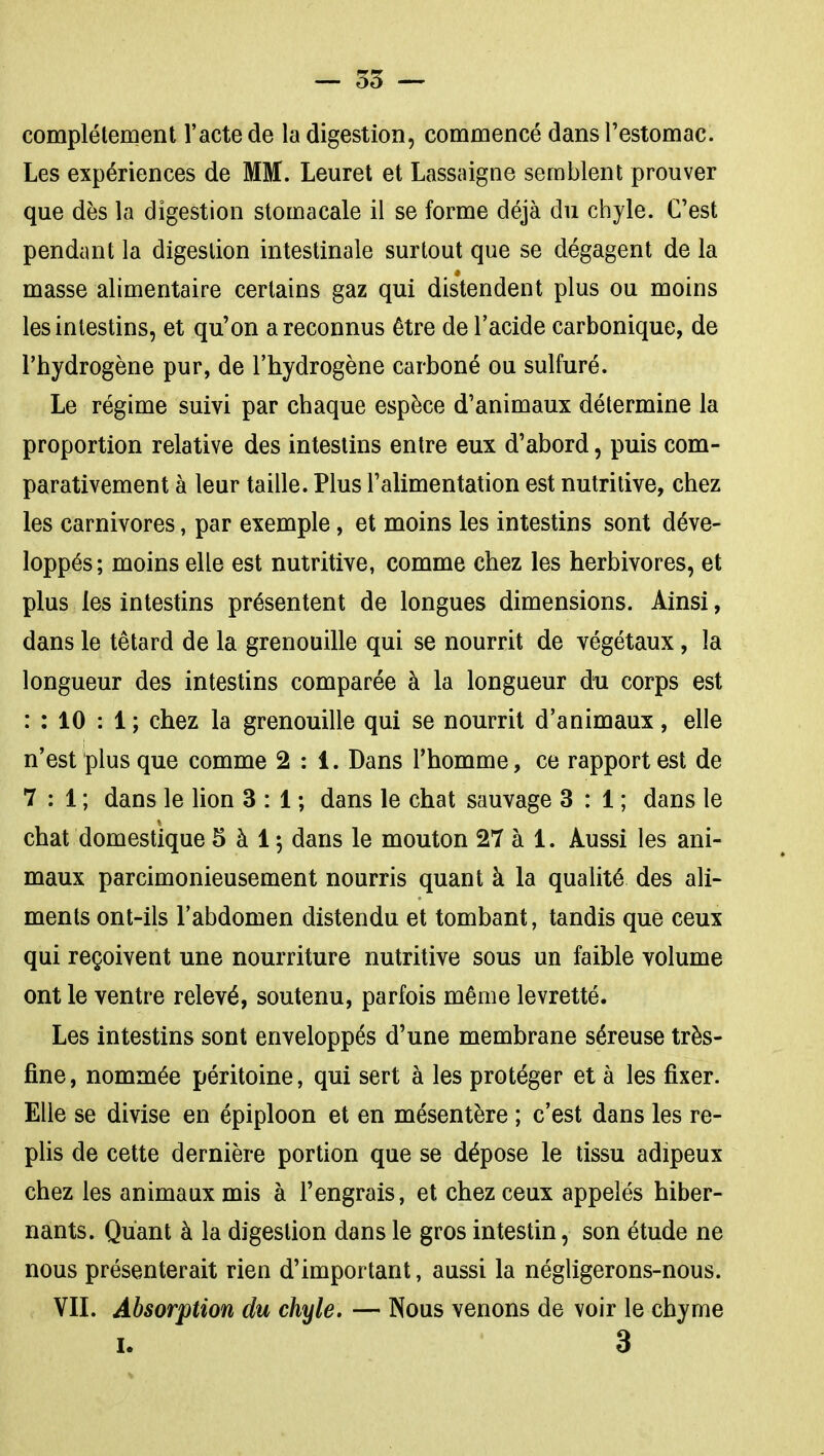 — 55 ~ complètement l'acte de la digestion, commencé dans Testomac. Les expériences de MM. Leuret et Lassaigne semblent prouver que dès la digestion stomacale il se forme déjà du chyle. C'est pendant la digestion intestinale surtout que se dégagent de la masse alimentaire certains gaz qui distendent plus ou moins les intestins, et qu'on a reconnus être de l'acide carbonique, de l'hydrogène pur, de l'hydrogène carboné ou sulfuré. Le régime suivi par chaque espèce d'animaux détermine la proportion relative des intestins entre eux d'abord, puis com- parativement à leur taille. Plus l'alimentation est nutritive, chez les carnivores, par exemple, et moins les intestins sont déve- loppés; moins elle est nutritive, comme chez les herbivores, et plus les intestins présentent de longues dimensions. Ainsi, dans le têtard de la grenouille qui se nourrit de végétaux, la longueur des intestins comparée à la longueur du corps est : : 10 : 1 ; chez la grenouille qui se nourrit d'animaux, elle n'est plus que comme 2:1. Dans l'homme, ce rapport est de 7 : 1 ; dans le lion 3 : 1 ; dans le chat sauvage 3 : 1 ; dans le chat domestique 5 à 15 dans le mouton 27 à 1. Aussi les ani- maux parcimonieusement nourris quant à la qualité des ali- ments ont-ils l'abdomen distendu et tombant, tandis que ceux qui reçoivent une nourriture nutritive sous un faible volume ont le ventre relevé, soutenu, parfois même levretté. Les intestins sont enveloppés d'une membrane séreuse très- fine , nommée péritoine, qui sert à les protéger et à les fixer. Elle se divise en épiploon et en mésentère ; c'est dans les re- plis de cette dernière portion que se dépose le tissu adipeux chez les animaux mis à l'engrais, et chez ceux appelés hiber- nants. Quant à la digestion dans le gros intestin, son étude ne nous présenterait rien d'important, aussi la négligerons-nous. VIL Absorption du chyle. — Nous venons de voir le chyme I. 3