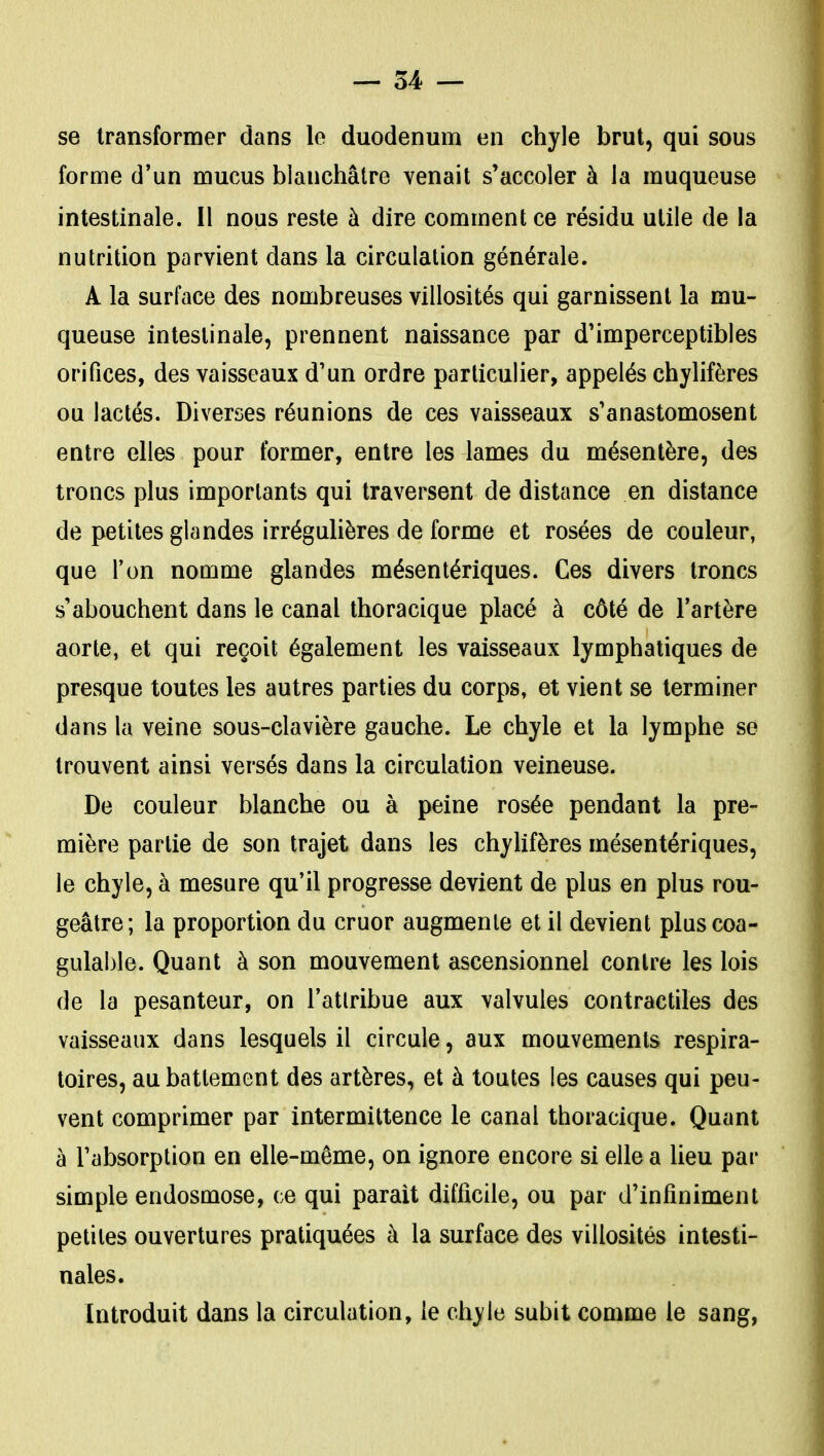 se transformer dans le duodénum en chyle brut, qui sous forme d'un mucus blanchâtre venait s'accoler à la muqueuse intestinale. Il nous reste à dire commentée résidu utile de la nutrition parvient dans la circulation générale. A la surface des nombreuses villosités qui garnissent la mu- queuse intestinale, prennent naissance par d'imperceptibles orifices, des vaisseaux d'un ordre particulier, appelés chylifères ou lactés. Diverses réunions de ces vaisseaux s'anastomosent entre elles pour former, entre les lames du mésentère, des troncs plus importants qui traversent de distance en distance de petites glandes irrégulières de forme et rosées de couleur, que l'on nomme glandes mésenlériques. Ces divers troncs s'abouchent dans le canal thoracique placé à côté de l'artère aorte, et qui reçoit également les vaisseaux lymphatiques de presque toutes les autres parties du corps, et vient se terminer dans la veine sous-clavière gauche. Le chyle et la lymphe se trouvent ainsi versés dans la circulation veineuse. De couleur blanche ou à peine rosée pendant la pre- mière partie de son trajet dans les chyhfères mésentériques, le chyle, à mesure qu'il progresse devient de plus en plus rou- geâtre; la proportion du cruor augmente et il devient pluscoa- gulable. Quant à son mouvement ascensionnel contre les lois de la pesanteur, on l'atlribue aux valvules contractiles des vaisseaux dans lesquels il circule, aux mouvements respira- toires, au battement des artères, et à toutes les causes qui peu- vent comprimer par intermittence le canal thoracique. Quant à l'absorption en elle-même, on ignore encore si elle a lieu par simple endosmose, ce qui parait difficile, ou par d'infiniment petites ouvertures pratiquées à la surface des villosités intesti- nales. Introduit dans la circulation, le chyle subit comme le sang,