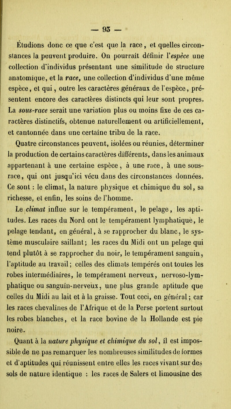 Étudions donc ce que c'est que la race, et quelles çircon- slances la peuvent produire. On pourrait définir Vespèce une collection d'individus présentant une similitude de structure anatomique, et la race, une collection d'individus d'une même espèce, et qui, outre les caractères généraux de l'espèce, pré- sentent encore des caractères distincts qui leur sont propres. La sous-race serait une variation plus ou moins fixe de ces ca- ractères distinctifs, obtenue naturellement ou artificiellement, et cantonnée dans une certaine tribu de la race. Quatre circonstances peuvent, isolées ou réunies, déterminer la production de certains caractères difî'érents, dans les animaux appartenant à une certaine espèce, à une race, à une sous- race, qui ont jusqu'ici vécu dans des circonstances données. Ce sont : le climat, la nature physique et chimique du sol, sa richesse, et enfin, les soins de l'homme. climat influe sur le tempérament, le pelage, les apti- tudes. Les races du Nord ont le tempérament lymphatique, le pelage tendant, en général, à se rapprocher du blanc, le sys- tème musculaire saillant; les races du Midi ont un pelage qui tend plutôt à se rapprocher du noir, le tempérament sanguin, l'aptitude au travail; celles des chmats tempérés ont toutes les robes intermédiaires, le tempérament nerveux, nervoso-lym- phatique ou sanguin-nerveux, une plus grande aptitude que celles du Midi au lait et à la graisse. Tout ceci, en général ; car les races chevalines de l'Afrique et de la Perse portent surtout les robes blanches, et la race bovine de la Hollande est pie noire. Quant à la nature physique et chimique du sol, il est impos- sible de ne pas remarquer les nombreuses similitudes de formes et d'aptitudes qui réunissent entre elles les races vivant sur des sols de nature identique : les races de Salers et limousine des