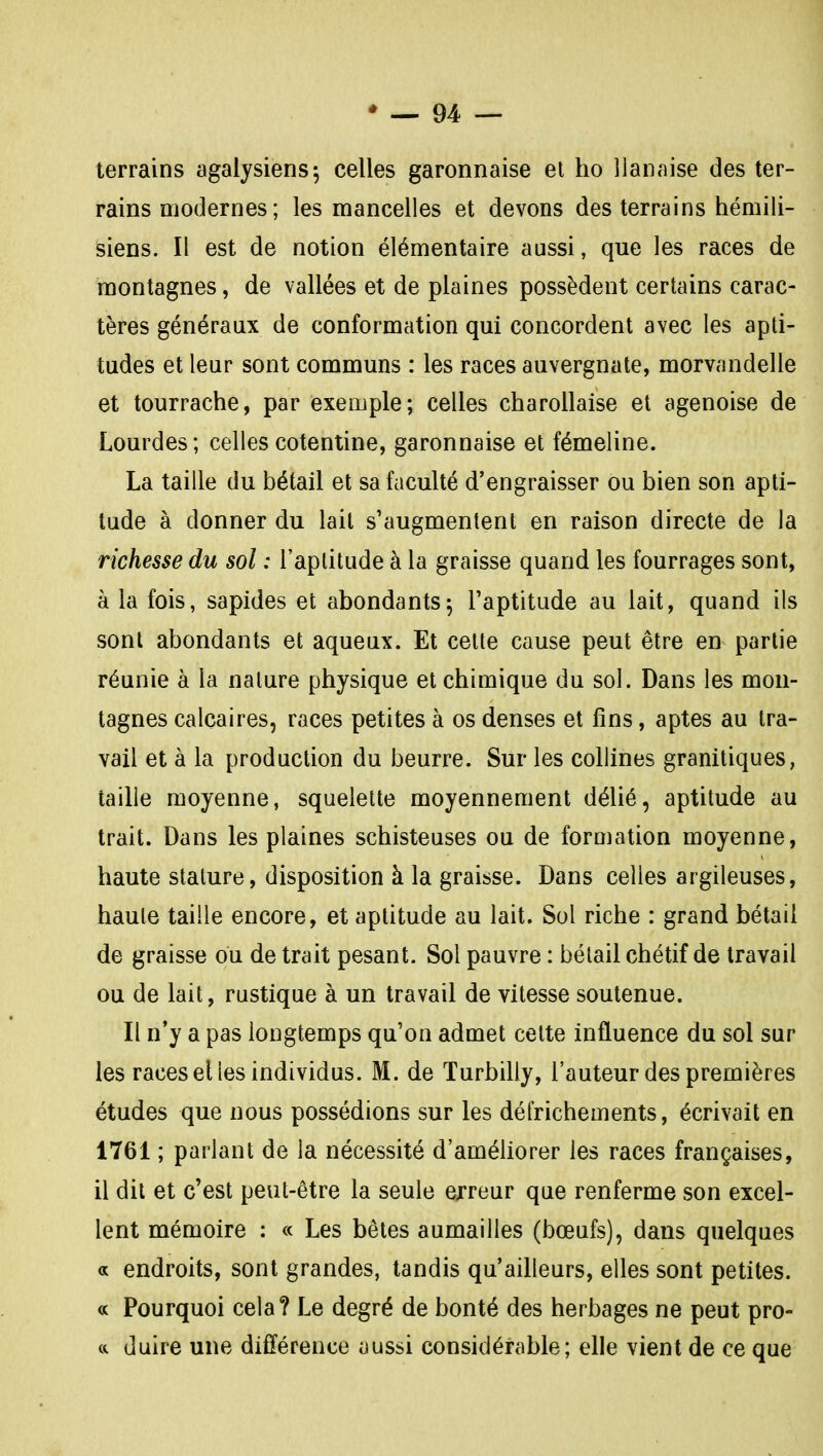 terrains agalysiens-, celles garonnaise et ho llaiiaise des ter- rains modernes ; les mancelles et devons des terrains hémili- siens. Il est de notion élémentaire aussi, que les races de montagnes, de vallées et de plaines possèdent certains carac- tères généraux de conformation qui concordent avec les apti- tudes et leur sont communs : les races auvergnate, morvandelle et tourrache, par exemple; celles charollaise et agenoise de Lourdes ; celles cotentine, garonnaise et fémeline. La taille du bétail et sa faculté d'engraisser ou bien son apti- tude à donner du lait s'augmentent en raison directe de la richesse du sol : l'aptitude à la graisse quand les fourrages sont, à la fois, sapides et abondants5 l'aptitude au lait, quand ils sont abondants et aqueux. Et cette cause peut être en partie réunie à la nature physique et chimique du sol. Dans les mon- tagnes calcaires, races petites à os denses et fins, aptes au tra- vail et à la production du beurre. Sur les collines granitiques, taille moyenne, squelette moyennement délié, aptitude au trait. Dans les plaines schisteuses ou de forojation moyenne, haute stature, disposition à la graisse. Dans celles argileuses, haute taille encore, et aptitude au lait. Sol riche : grand bétail de graisse ou de trait pesant. Sol pauvre : bétail chétif de travail ou de lait, rustique à un travail de vitesse soutenue. Il n'y a pas longtemps qu'on admet cette influence du sol sur les races elles individus. M. de Turbilly, l'auteur des premières études que nous possédions sur les défrichements, écrivait en 1761 ; parlant de la nécessité d'améliorer les races françaises, il dit et c'est peut-être la seule erreur que renferme son excel- lent mémoire : « Les bêtes aumailles (bœufs), dans quelques a endroits, sont grandes, tandis qu'ailleurs, elles sont petites. « Pourquoi cela? Le degré de bonté des herbages ne peut pro- duire une différence aussi considérable; elle vient de ce que