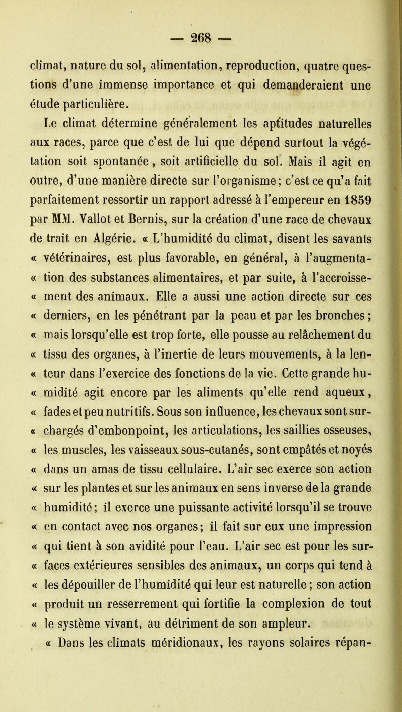 climat, nature du sol, alimentation, reproduction, quatre ques- tions d'une immense importance et qui demanderaient une étude particulière. Le climat détermine généralement les apt'itudes naturelles aux races, parce que c'est de lui que dépend surtout la végé- tation soit spontanée, soit artificielle du sol. Mais il agit en outre, d'une manière directe sur l'organisme; c'est ce qu'a fait parfaitement ressortir un rapport adressé à l'empereur en 1859 par MM. Vallot et Bernis, sur la création d'une race de chevaux de trait en Algérie. « L'humidité du climat, disent les savants « vétérinaires, est plus favorable, en général, à l'augmenta- « tion des substances alimentaires, et par suite, à l'accroisse- « ment des animaux. Elle a aussi une action directe sur ces <c derniers, en les pénétrant par la peau et par les bronches ; « mais lorsqu'elle est trop forte, elle pousse au relâchement du « tissu des organes, à l'inertie de leurs mouvements, à la len- « teur dans l'exercice des fonctions de la vie. Cette grande bu- te midité agit encore par les aliments qu'elle rend aqueux, « fadesetpeu nutritifs. Sous son influence, les chevaux sont sur- et chargés d'embonpoint, les articulations, les saillies osseuses, « les muscles, les vaisseaux sous-cutanés, sont empâtés et noyés « dans un amas de tissu cellulaire. L'air sec exerce son action « sur les plantes et sur les animaux en sens inverse de la grande « humidité; il exerce une puissante activité lorsqu'il se trouve « en contact avec nos organes ; il fait sur eux une impression a qui tient à son avidité pour l'eau. L'air sec est pour les sur- « faces extérieures sensibles des animaux, un corps qui tend à « les dépouiller de l'humidité qui leur est naturelle ; son action « produit un resserrement qui fortifie la complexion de tout « le système vivant, au détriment de son ampleur. « Dans les climats méridionaux, les rayons solaires répan-