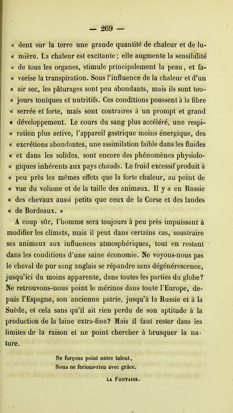 « dent sur la terre une grande quantité de chaleur et de lu- « mière. La chaleur est excitante; elle augmente la sensibilité ic de tous les organes, stimule principalement la peau, et fa- « vorise la transpiration. Sous l'influence de la chaleur et d*un a air sec, les pâturages sont peu abondants, mais ils sont tou- « jours toniques et nutritifs. Ces conditions poussent à la fibre « serrée et forte, mais sont contraires à un prompt et grand « développement. Le cours du sang plus accéléré, une respi- « ration plus active, l'appareil gastrique moins énergique, des « excrétions abondantes, une assimilation faible dans les fluides « et dans les solides, sont encore des phénomènes physiolo- « giques inhérents aux pays chauds. Le froid excessif produit à « peu près les mêmes effets que la forte chaleur, au point de « vue du volume et de la taille des animaux. 11 y a en Russie « des chevaux aussi petits que ceux de la Corse et des landes « de Bordeaux. » A coup sûr, l'homme sera toujours à peu près impuissant à modifier les cUmats, mais il peut dans certains cas, soustraire ses animaux aux influences atmosphériques, tout en restant dans les conditions d'une saine économie. Ne voyons-nous pas le cheval de pur sang anglais se répandre sans dégénérescence, jusqu'ici du moins apparente, dans toutes les parties du globe? Ne retrouvons-nous point le mérinos dans toute l'Europe, de- puis l'Espagne, son ancienne patrie, jusqu'à la Russie et à la Suède, et cela sans qu'il ait rien perdu de son aptitude à la production de la laine extra-fine? Mais il faut rester dans les limites de la raison et ne point chercher à brusquer la na- ture. Ne forçons point notre talent, Nous ne ferions*-rien avec grâce. LA Fontaine.