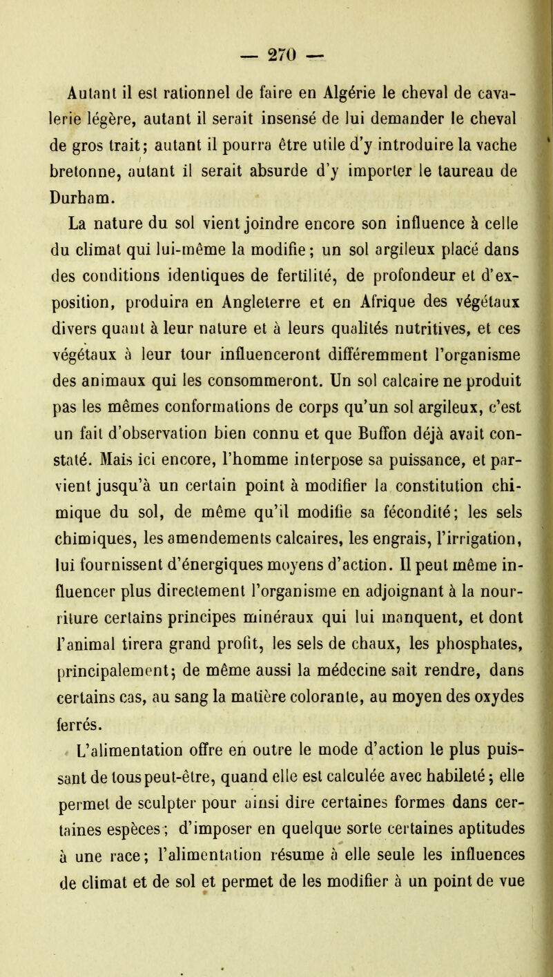 Autant il est rationnel de faire en Algérie le cheval de cava- lerie légère, autant il serait insensé de lui demander le cheval de gros trait; autant il pourra être utile d'y introduire la vache bretonne, autant il serait absurde d'y importer le taureau de Durham. La nature du sol vient joindre encore son influence à celle du chmat qui lui-même la modifie ; un sol argileux placé dans des conditions identiques de fertilité, de profondeur et d'ex- position, produira en Angleterre et en Afrique des végétaux divers quant à leur nature et à leurs qualités nutritives, et ces végétaux à leur tour influenceront difî'éremment l'organisme des animaux qui les consommeront. Un sol calcaire ne produit pas les mêmes conformations de corps qu'un sol argileux, c'est un fait d'observation bien connu et que Buff'on déjà avait con- staté. Mais ici encore, l'homme interpose sa puissance, et par- vient jusqu'à un certain point à modifier la constitution chi- mique du sol, de même qu'il modifie sa fécondité; les sels chimiques, les amendements calcaires, les engrais, l'irrigation, lui fournissent d'énergiques moyens d'action. Il peut même in- fluencer plus directement l'organisme en adjoignant à la nour- riture certains principes minéraux qui lui manquent, et dont l'animal tirera grand profit, les sels de chaux, les phosphates, principalement5 de même aussi la médecine sait rendre, dans certains cas, au sang la matière colorante, au moyen des oxydes ferrés. L'alimentation offre en outre le mode d'action le plus puis- sant de tous peut-être, quand elle est calculée avec habileté ; elle permet de sculpter pour ainsi dire certaines formes dans cer- taines espèces ; d'imposer en quelque sorte certaines aptitudes à une race; l'alimentation résume à elle seule les influences de climat et de sol et permet de les modifier à un point de vue
