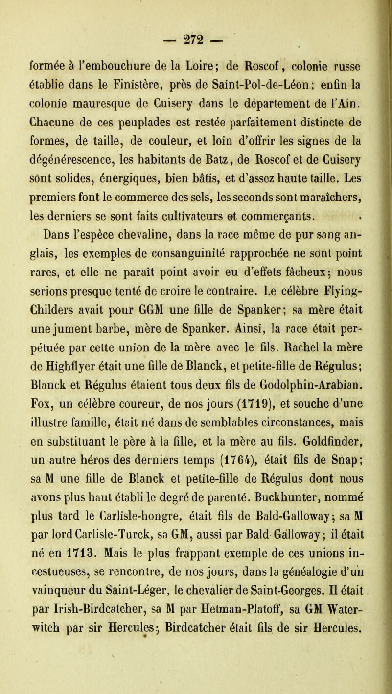 formée à l'embouchure de la Loire ; de Roscof, colonie russe établie dans le Finistère, près de Saint-Pol-de-Léon; enfin la colonie mauresque de Cuisery dans le département de l'Ain. Chacune de ces peuplades est restée parfaitement distincte de formes, de taille, de couleur, et loin d'offrir les signes de la dégénérescence, les habitants de Batz, de Roscof et de Cuisery sont solides, énergiques, bien bâtis, et d'assez haute taille. Les premiers font le commerce des sels, les seconds sont maraîchers, les derniers se sont faits cultivateurs et commerçants. Dans l'espèce chevaline, dans la race même de pur sang an- glais, les exemples de consanguinité rapprochée ne sont point rares, et elle ne paraît point avoir eu d'effets fâcheux-, nous serions presque tenté de croire le contraire. Le célèbre Flying- Childers avait pour GGM une fille de Spanker; sa mère était une jument barbe, mère de Spanker. Ainsi, la race était per- pétuée par celte union de la mère avec le fils. Rachel la mère de Highflyer était une fille de Blanck, et petite-fille de Régulus; Blanck et Régulus étaient tous deux fils de Godolphin-Arabian. Fox, un célèbre coureur, de nos jours (1719), et souche d'une illustre famille, était né dans de semblables circonstances, mais en substituant le père à la fille, et la mère au fils. Goldfinder, un autre héros des derniers temps (1764), était fils de Snap; sa M une fille de Blanck et petite-fille de Régulus dont nous avons plus haut établi le degré de parenté. Buckhunter, nommé plus tard le Carlisle-hongre, était fils de Bald-Galloway ^ sa M par lord Carlisle-Turck, sa GM, aussi par Bald Gâlloway ; il était né en 1713. Mais le plus frappant exemple de ces unions in- cestueuses, se rencontre, de nos jours, dans la généalogie d'un vainqueur du Saint-Léger, le chevalier de Saint-Georges. Il était par Irish-Birdcatcher, sa M par Hetman-Platoff, sa GM Water- witch par sir Hercules 5 Birdcatcher était fils de sir Hercules.