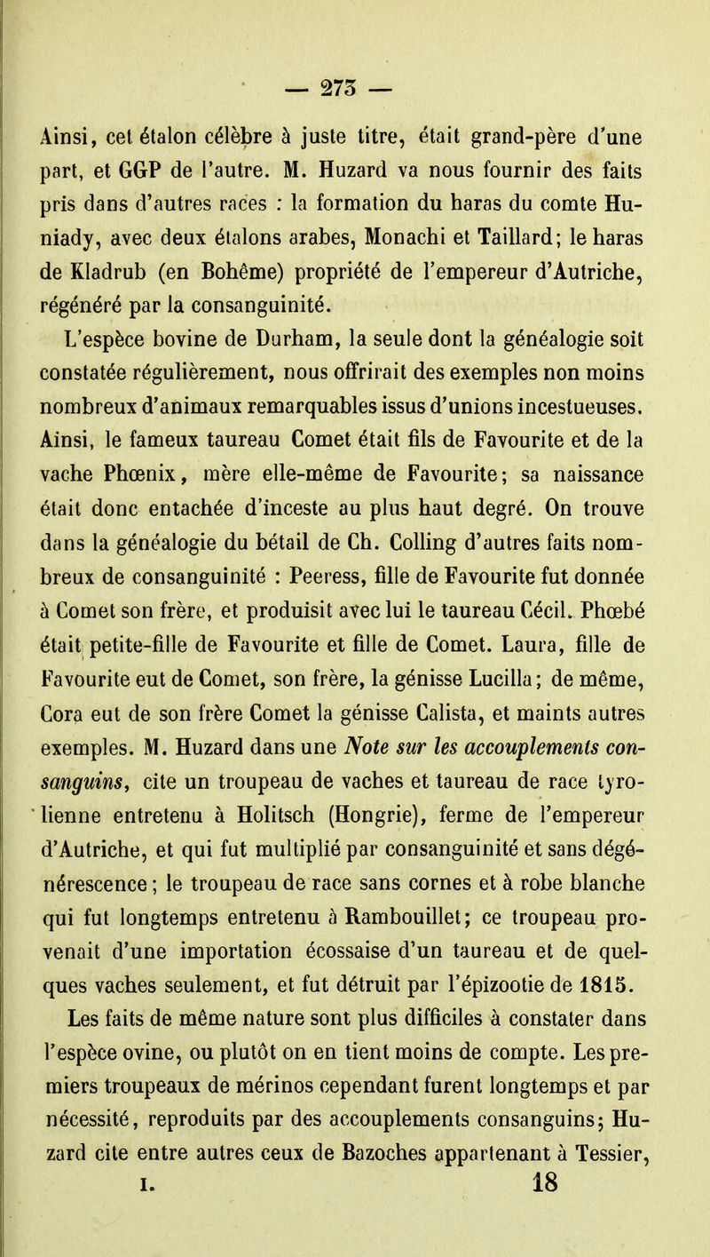 — 275 — Ainsi, cet étalon célèbre à juste titre, était grand-père d'une part, et GGP de l'autre. M. Huzard va nous fournir des faits pris dans d'autres races : la formation du haras du comte Hu- niady, avec deux étalons arabes, Monachi et Taillard; le haras de Kladrub (en Bohême) propriété de l'empereur d'Autriche, régénéré par la consanguinité. L'espèce bovine de Durham, la seule dont la généalogie soit constatée régulièrement, nous offrirait des exemples non moins nombreux d'animaux remarquables issus d'unions incestueuses. Ainsi, le fameux taureau Comet était fils de Favourite et de la vache Phœnix, mère elle-même de Favourite; sa naissance était donc entachée d'inceste au plus haut degré. On trouve dans la généalogie du bétail de Ch. Colling d'autres faits nom- breux de consanguinité : Peeress, fille de Favourite fut donnée à Comet son frère, et produisit avec lui le taureau CéciL Phœbé était petite-fille de Favourite et fille de Comet. Laura, fille de Favourite eut de Comet, son frère, la génisse Lucilla ; de même, Cora eut de son frère Comet la génisse Calista, et maints autres exemples. M. Huzard dans une Note sur les accouplements con- sanguins^ cite un troupeau de vaches et taureau de race tyro- lienne entretenu à Holitsch (Hongrie), ferme de l'empereur d'Autriche, et qui fut multiplié par consanguinité et sans dégé- nérescence ; le troupeau de race sans cornes et à robe blanche qui fut longtemps entretenu à Rambouillet; ce troupeau pro- venait d'une importation écossaise d'un taureau et de quel- ques vaches seulement, et fut détruit par l'épizootie de 1815. Les faits de même nature sont plus difficiles à constater dans l'espèce ovine, ou plutôt on en tient moins de compte. Les pre- miers troupeaux de mérinos cependant furent longtemps et par nécessité, reproduits par des accouplements consanguins; Hu- zard cite entre autres ceux de Bazoches appartenant à Tessier,