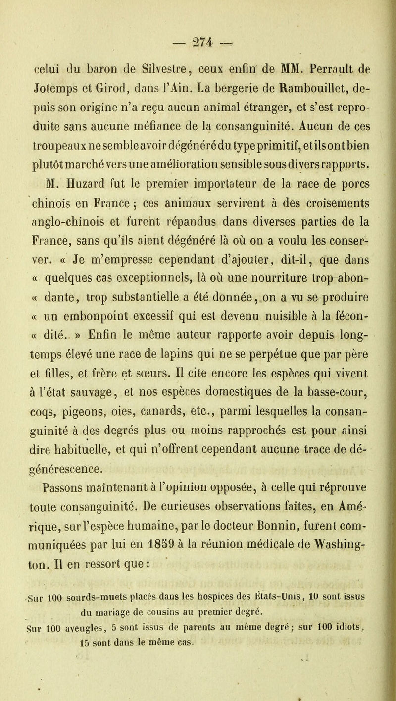 — :274 ~ celui du baron de Silvestre, ceux enfin de MM. Perrault de Jotemps et Girod, dans l'Ain. La bergerie de Rambouillet, de- puis son origine n'a reçu aucun animal étranger, et s'est repro- duite sans aucune méfiance de la consanguinité. Aucun de ces troupeaux ne se mble avoi r dégéné ré du type primitif, et ils on t bien plutôt marché vers une amélioration sensible sous divers rapports. M. Huzard fut le premier importateur de la race de porcs chinois en France 5 ces animaux servirent à des croisements anglo-chinois et furent répandus dans diverses parties de la France, sans qu'ils aient dégénéré là où on a voulu les conser- ver. « Je m'empresse cependant d'ajouter, dit-il, que dans « quelques cas exceptionnels, là où une nourriture trop abon- <c dante, trop substantielle a été donnée, on a vu se produire « un embonpoint excessif qui est devenu nuisible à la fécon- « dité. » Enfin le même auteur rapporte avoir depuis long- temps élevé une race de lapins qui ne se perpétue que par père et filles, et frère et sœurs. Il cite encore les espèces qui vivent à l'état sauvage, et nos espèces domestiques de la basse-cour, coqs, pigeons, oies, canards, etc., parmi lesquelles la consan- guinité à des degrés plus ou moins rapprochés est pour ainsi dire habituelle, et qui n'offrent cependant aucune trace de dé- générescence. Passons maintenant à l'opinion opposée, à celle qui réprouve toute consanguinité. De curieuses observations faites, en Amé- rique, sur l'espèce humaine, par le docteur Bonnin, furent com- muniquées par lui en 1859 à la réunion médicale de Washing- ton. Il en ressort que : Sur 100 sourds-muets placés dans les hospices des États-Unis, 10 sont issus du mariage de cousins au premier degré. Sur 100 aveugles, 5 sont issus de parents au même degré; sur 100 idiots, 15 sont dans le même cas.