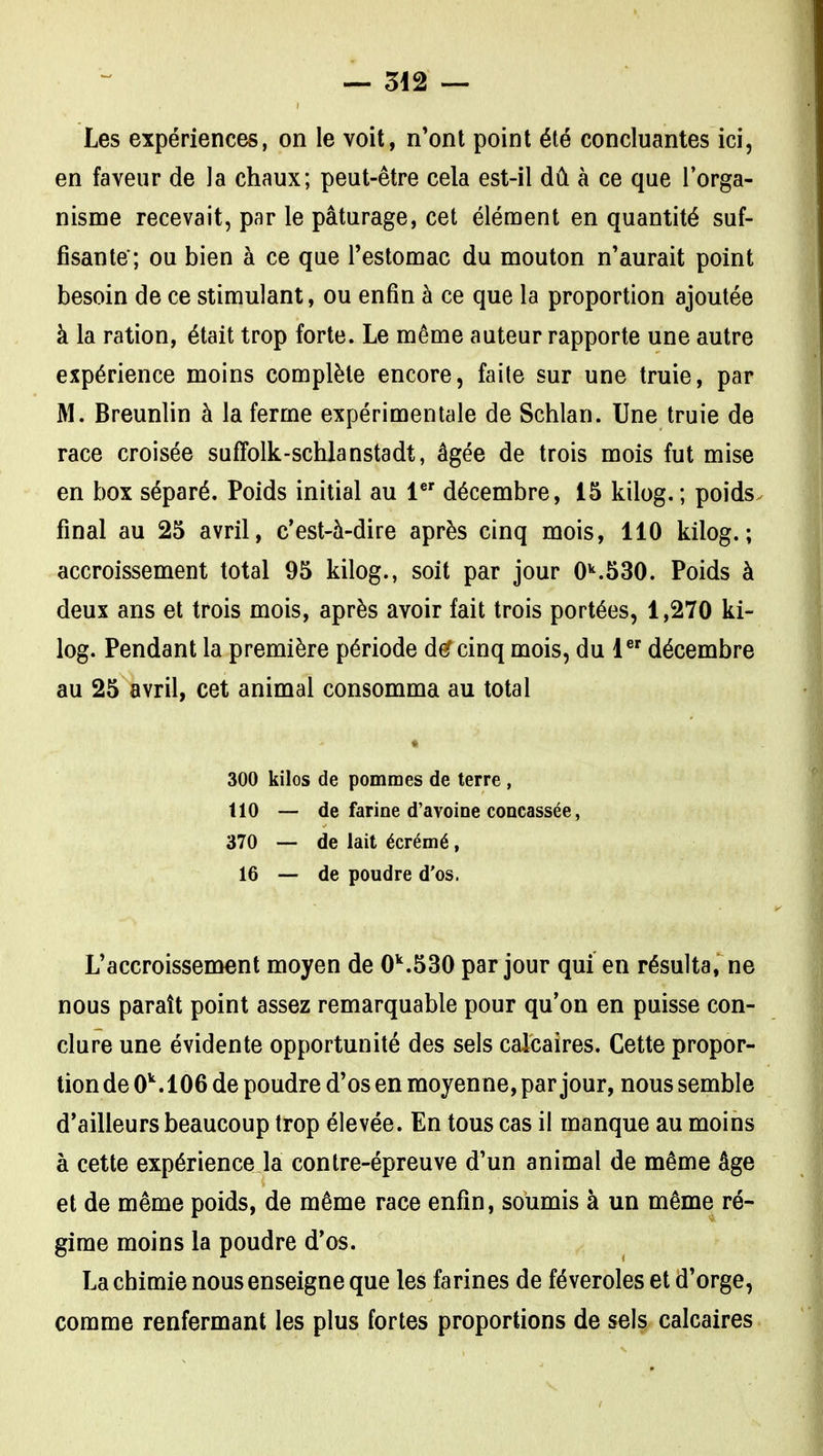 Les expériences, on le voit, n'ont point été concluantes ici, en faveur de la chaux; peut-être cela est-il dû à ce que l'orga- nisme recevait, par le pâturage, cet élément en quantité suf- fisante; ou bien à ce que l'estomac du mouton n'aurait point besoin de ce stimulant, ou enfin à ce que la proportion ajoutée à la ration, était trop forte. Le même auteur rapporte une autre expérience moins complète encore, faite sur une truie, par M. Breunlin à la ferme expérimentale de Schlan. Une truie de race croisée suffolk-schlanstadt, âgée de trois mois fut mise en box séparé. Poids initial au 1 décembre, 15 kilog. ; poids, final au 25 avril, c'est-à-dire après cinq mois, 110 kilog.; accroissement total 95 kilog., soit par jour 0''.530. Poids à deux ans et trois mois, après avoir fait trois portées, 1,270 ki- log. Pendant la première période d^ cinq mois, du 1 décembre au 25 avril, cet animal consomma au total 300 kilos de pommes de terre, 110 — de farine d'avoine concassée, 370 — de lait écrémé, 16 — de poudre d'os. L'accroissement moyen de 0^.530 par jour qui en résulta, ne nous paraît point assez remarquable pour qu'on en puisse con- clure une évidente opportunité des sels calcaires. Cette propor- tion de 0^.106 de poudre d'os en moyenne, par jour, nous semble d'ailleurs beaucoup trop élevée. En tous cas il manque au moins à cette expérience la contre-épreuve d'un animal de même âge et de même poids, de même race enfin, soumis à un même ré- gime moins la poudre d'os. La chimie nous enseigne que les farines de féveroles et d'orge, comme renfermant les plus fortes proportions de sels calcaires