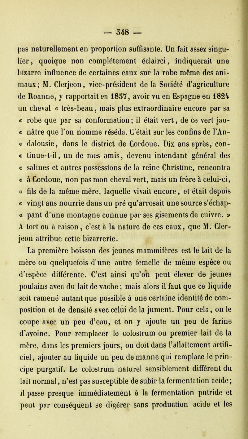 pas naturellement en proporlion suffisante. Un fait assez singu- lier, quoique non complètement éclairci, indiquerait une bizarre influence de certaines eaux sur la robe même des ani- maux; M. Clerjeon, vice-président de la Société d'agriculture de Roanne, y rapportait en 1857, avoir vu en Espagne en 1824 un cheval « très-beau, mais plus extraordinaire encore par sa a robe que par sa conformation ; il était vert, de ce vert jau- « nâtre que l'on nomme réséda. C'était sur les confins de l'An- « dalousie, dans le district de Cordoue. Dix ans après, con- « tinue-t-il, un de mes amis, devenu intendant général des « salines et autres possessions de la reine Christine, rencontra « à Cordoue, non pas mon cheval vert, mais un frère à celui-ci, a fils de la même mère, laquelle vivait encore, et était depuis a vingt ans nourrie dans un pré qu'arrosait une source s'échap- pe pant d'une montagne connue par ses gisements de cuivre. » A tort ou à raison, c'est à la nature de ces eaux, que M. Cler- jeon attribue cette bizarrerie. La première boisson des jeunes mammifères est le lait de la mère ou quelquefois d'une autre femelle de même espèce ou d'espèce différente. C'est ainsi qu'on peut élever de jeunes poulains avec du lait de vache ; mais alors il faut que ce liquide soit ramené autant que possible à une certaine identité de com- position et de densité avec celui de la jument. Pour cela, on le coupe avec un peu d'eau, et on y ajoute un peu de farine d'avoine. Pour remplacer le colostrum ou premier lait de la mère, dans les premiers jours, on doit dans l'allaitement artifi- ciel, ajouter au liquide un peu de manne qui remplace le prin- cipe purgatif. Le colostrum naturel sensiblement différent du lait normal, n'est pas susceptible de subir la fermentation acide ; il passe presque immédiatement à la fermentation putride et peut par conséquent se digérer sans production acide et les