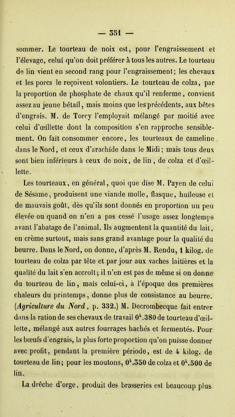 sommer. Le tourteau de noix est, pour l'engraissement et l'élevage, celui qu'on doit préférer à tous les autres. Le tourteau de lin vient en second rang pour l'engraissement; les chevaux et les porcs le reçoivent volontiers. Le tourteau de colza, par la proportion de phosphate de chaux qu'il renferme, convient assez au jeune bétail, mais moins que les précédents, aux bêtes d'engrais. M. de ïorcy l'employait mélangé par moitié avec celui d'œillette dont la composition s'en rapproche sensible- ment. On fait consommer encore, les tourteaux de cameline dans le Nord, et ceux d'arachide dans le Midi; mais tous deux sont bien inférieurs à ceux de noix, de lin, de colza et d'œil- lette. Les tourteaux, en général, quoi que dise M. Payen de celui de Sésame, produisent une viande molle, flasque, huileuse el de mauvais goût, dès qu'ils sont donnés en proportion un peu élevée ou quand on n'en a pas cessé l'usage assez longtemps avant l'abatage de l'animal. Ils augmentent la quantité du lait, en crème surtout, mais sans grand avantage pour la qualité du beurre. Dans le Nord, on donne, d'après M. Rendu, 1 kilog. de tourteau de colza par tête et par jour aux vaches laitières et la qualité du lait s'en accroît-, il n'en est pas de même si on donne du tourteau de lin, mais celui-ci, à l'époque des premières chaleurs du printemps, donne plus de consistance au beurre. {Agriculture du Nord, p. 332.) M. Decrombecque fait entrer dans la ration de ses chevaux de travail 0''.380 de tourteau d'œil- lette, mélangé aux autres fourrages hachés et fermentés. Pour les bœufs d'engrais, la plus forte proportion qu'on puisse donner avec profit, pendant la première période, est de 4 kilog. de tourteau de lin; pour les moutons, 0^350 de colza et 0^500 de lin. La drêche d'orge, produit des brasseries est beaucoup plus