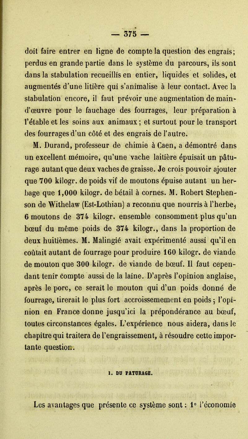 doit faire entrer en ligne de compte la question des engrais; perdus en grande partie dans le système du parcours, ils sont dans la stabulation recueillis en entier, liquides et solides, et augmentés d'une litière qui s'animalise à leur contact. Avec la stabulation encore, il faut prévoir une augmentation de main- d'œuvre pour le fauchage des fourrages, leur préparation à rétable et les soins aux animaux ; et surtout pour le transport des fourrages d'un côté et des engrais de l'autre. M. Durand, professeur de chimie à Caen, a démontré dans un excellent mémoire, qu'une vache laitière épuisait un pâtu- rage autant que deux vaches de graisse. Je crois pouvoir ajouter que 700 kilogr. de poids vif de moutons épuise autant un her- bage que 1,000 kilogr. de bétail à cornes. M. Robert Stephen- son de Withelaw (Est-Lothian) a reconnu que nourris à l'herbe^ 6 moutons de 374 kilogr. ensemble consomment plus qu'un bœuf du même poids de 374 kilogr., dans la proportion de deux huitièmes. M. Malingié avait expérimenté aussi qu'il en coûtait autant de fourrage pour produire 160 kilogr. de viande de mouton que 300 kilogr. de viande de bœuf. Il faut cepen- dant tenir compte aussi de la laine. D'après l'opinion anglaise, après le porc, ce serait le mouton qui d'un poids donné de fourrage, tirerait le plus fort accroissemement en poids 5 l'opi- nion en France donne jusqu'ici la prépondérance au bœuf, toutes circonstances égales. L'expérience nous aidera, dans le chapitre qui traitera de l'engraissement, à résoudre cette impor- tante question. 1. DU PATURAGE. Les avantages que présente ce système sont : 1° l'économie