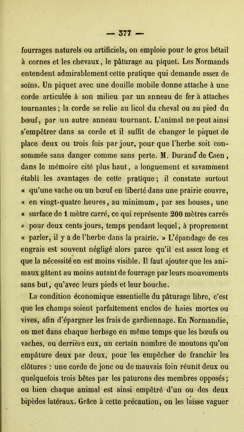 fourrages naturels ou artificiels, on emploie pour le gros bétail à cornes et les chevaux, le pâturage au piquet. Les Normands entendent admirablement cette pratique qui demande assez de soins. Un piquet avec une douille mobile donne attache à une corde articulée à son milieu par un anneau de fer à attaches tournantes ; la corde se relie au licol du cheval ou au pied du bœuf, par un autre anneau tournant. L'animal ne peut ainsi s'empêtrer dans sa corde et il suffit de changer le piquet de place deux ou trois fois par jour, pour que l'herbe soit con- sommée sans danger comme sans perte. M. DuranJde Caen, dans le mémoire cité plus haut, a longuement et savamment établi les avantages de cette pratique ; il constate surtout a qu'une vache ou un bœuf en liberté dans une prairie couvre, « en vingt-quatre heures, au minimum, par ses bouses, une a surface de 1 mètre carré, ce qui représente 200 mètres carrés « pour deux cents jours, temps pendant lequel, à proprement « parler, il y a de l'herbe dans la prairie. » L'épandage de ces engrais est souvent négligé alors parce qu'il est assez long et que la nécessité en est moins visible. Il faut ajouter que les ani- maux gâtent au moins autant de fourrage par leurs mouvements sans but, qu'avec leurs pieds et leur bouche. La condition économique essentielle du pâturage libre, c'est que les champs soient parfaitement enclos de haies mortes ou vives, afin d'épargner les frais de gardiennage. En Normandie, on met dans chaque herbage en même temps que les bœufs ou vaches, ou derrièis eux, un certain nombre de moutons qu'on empâture deux par deux, pour les empêcher de franchir les clôtures : une corde de jonc ou de mauvais foin réunit deux ou quelquefois trois bêtes par les paturons des membres opposés ; ou bien chaque animal est ainsi empêtré d'un ou des deux bipèdes latéraux. Grâce à cette précaution, on les laisse vaguer