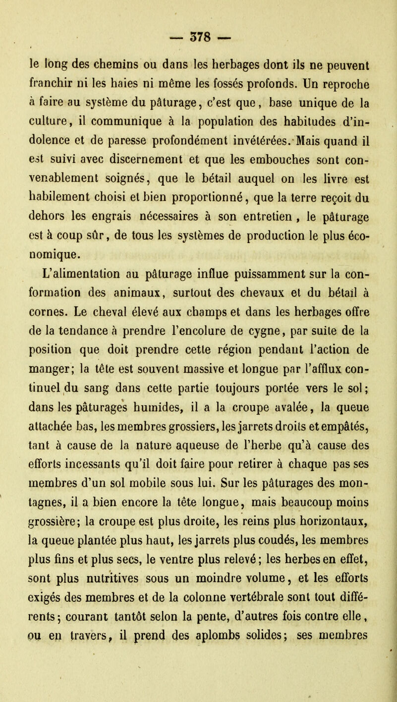 le long des chemins ou dans les herbages dont ils ne peuvent franchir ni les haies ni même les fossés profonds. Un reproche à faire au système du pâturage, c'est que, base unique de la culture, il communique à la population des habitudes d'in- dolence et de paresse profondément invétérées. Mais quand il est suivi avec discernement et que les embouches sont con- venablement soignés, que le bétail auquel on les livre est habilement choisi et bien proportionné, que la terre reçoit du dehors les engrais nécessaires à son entretien , le pâturage est à coup sûr, de tous les systèmes de production le plus éco- nomique. L'alimentation au pâturage influe puissamment sur la con- formation des animaux, surtout des chevaux et du bétail à cornes. Le cheval élevé aux champs et dans les herbages offre de la tendance à prendre l'encolure de cygne, par suite de la position que doit prendre cette région pendant l'action de manger; la tête est souvent massive et longue par l'afflux con- tinuel du sang dans cette partie toujours portée vers le sol ; dans les pâturages humides, il a la croupe avalée, la queue attachée bas, les membres grossiers, les jarrets droits et empâtés, tant à cause de la nature aqueuse de l'herbe qu'à cause des efforts incessants qu'il doit faire pour retirer à chaque pas ses membres d'un sol mobile sous lui. Sur les pâturages des mon- tagnes, il a bien encore la tête longue, mais beaucoup moins grossière; la croupe est plus droite, les reins plus horizontaux, la queue plantée plus haut, les jarrets plus coudés, les membres plus fins et plus secs, le ventre plus relevé ; les herbes en effet, sont plus nutritives sous un moindre volume, et les efforts exigés des membres et de la colonne vertébrale sont tout diffé- rents 5 courant tantôt selon la pente, d'autres fois contre elle, pti en travers, il prend des aplombs solides; ses membres