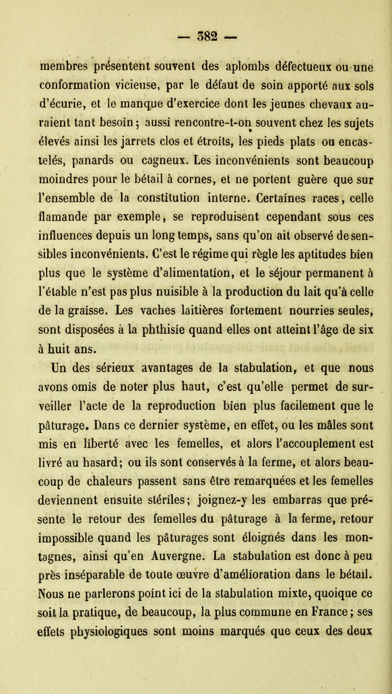 — S82 — membres présentent souvent des aplombs défectueux ou une conformation vicieuse, par le défaut de soin apporté aux sols d'écurie, et le manque d'exercice dont les jeunes chevaux au- raient tant besoin, aussi rencontre-t-on souvent chez les sujets élevés ainsi les jarrets clos et étroits, les pieds plats ou encas- telés, panards ou cagneux. Les inconvénients sont beaucoup moindres pour le bétail à cornes, et ne portent guère que sur l'ensemble de la constitution interne. Certaines races, celle flamande par exemple, se reproduisent cependant sous ces influences depuis un longtemps, sans qu'on ait observé de sen- sibles inconvénients. C'est le régime qui règle les aptitudes bien plus que le système d'alimentation, et le séjour permanent à l'étable n'est pas plus nuisible à la production du lait qu'à celle de la graisse. Les vaches laitières fortement nourries seules, sont disposées à la phthisie quand elles ont atteint l'âge de six à huit ans. Un des sérieux avantages de la stabulation, et que nous avons omis de noter plus haut, c'est qu'elle permet de sur- veiller l'acte de la reproduction bien plus facilement que le pâturage. Dans ce dernier système, en effet, ou les mâles sont mis en liberté avec les femelles, et alors l'accouplement est livré au hasard; ou ils sont conservés à la ferme, et alors beau- coup de chaleurs passent sans être remarquées et les femelles deviennent ensuite stériles ; joignez-y les embarras que pré- sente le retour des femelles du pâturage à la ferme, retour impossible quand les pâturages sont éloignés dans les mon- tagnes, ainsi qu'en Auvergne. La stabulation est donc à peu près inséparable de toute œuvre d'améhoration dans le bétail. Nous ne parlerons point ici de la stabulation mixte, quoique ce soit la pratique, de beaucoup, la plus commune en France ; ses effets physiologiques sont moins marqués que ceux des deux