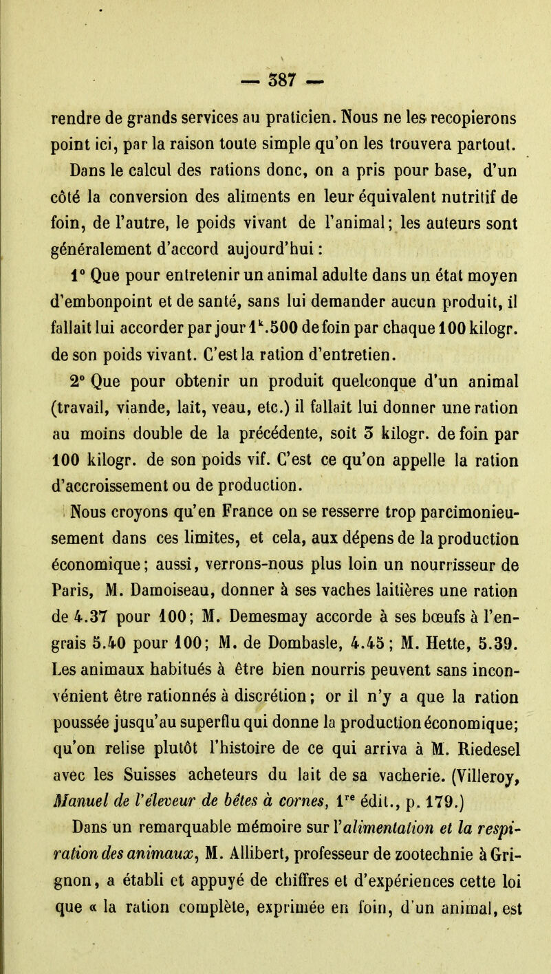 rendre de grands services au praticien. Nous ne les- recopierons point ici, par la raison toute simple qu'on les trouvera partout. Dans le calcul des rations donc, on a pris pour base, d'un côté la conversion des aliments en leur équivalent nutritif de foin, de l'autre, le poids vivant de Tanimal ; les auteurs sont généralement d'accord aujourd'hui : 1** Que pour entretenir un animal adulte dans un état moyen d'embonpoint et de santé, sans lui demander aucun produit, il fallait lui accorder par jour 1.500 de foin par chaque 100 kilogr. de son poids vivant. C'est la ration d'entretien. 2° Que pour obtenir un produit quelconque d'un animal (travail, viande, lait, veau, etc.) il fallait lui donner une ration au moins double de la précédente, soit 5 kilogr. de foin par 100 kilogr. de son poids vif. C'est ce qu'on appelle la ration d'accroissement ou de production. 1 Nous croyons qu'en France on se resserre trop parcimonieu- sement dans ces limites, et cela, aux dépens de la production économique; aussi, verrons-nous plus loin un nourrisseur de Paris, M. Damoiseau, donner à ses vaches laitières une ration de 4.37 pour 100; M. Demesmay accorde à ses bœufs à l'en- grais 5.40 pour 100; M. de Dombasle, 4.45; M. Hette, 5.39. Les animaux habitués à être bien nourris peuvent sans incon- vénient être rationnés à discrétion ; or il n'y a que la ration poussée jusqu'au superflu qui donne la production économique; qu'on relise plutôt l'histoire de ce qui arriva à M. Riedesel avec les Suisses acheteurs du lait de sa vacherie. (Villeroy, Manuel de réleveur de bêtes à cornes, 1'* édit., p. 179.) Dans un remarquable mémoire sur Y alimentation et la respi- ration des animaux^ M. AUiberl, professeur de zootechnie àGri- gnon, a étabU et appuyé de chiffres et d'expériences cette loi que a la ration complète, exprimée en foin, d'un animal, est