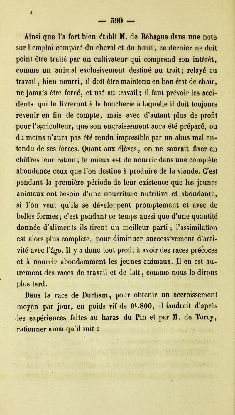 Ainsi que l'a fort bien établi M. de Béhague dans une note sur l'emploi comparé du cheval et du bœuf, ce dernier ne doit point être traité par un cultivateur qui comprend son intérêt, comme un animal exclusivement destiné au trait; relayé au travail, bien nourri, il doit être maintenu en bon état de chair, ne jamais être forcé, et usé au travail; il faut prévoir les acci- dents qui le livreront à la boucherie à laquelle il doit toujours revenir en fin de compte, mais avec d'autant plus de profit pour Tagriculteur, que son engraissement aura été préparé, ou du moins n*aura pas été rendu impossible par un abus mal en- tendu de ses forces. Quant aux élèves, on ne saurait fixer en chiffres leur ration ; le mieux est de nourrir dans une complète abondance ceux que Ton destine à produire de la viande. C'est pendant la première période de leur existence que les jeunes animaux ont besoin d'une nourriture nutritive et abondante, si l'on veut qu'ils se développent promptement et avec de belles formes 5 c'est pendant ce temps aussi que d'une quantité donnée d'aliments ils tirent un meilleur parti ; l'assimilation est alors plus complète, pour diminuer successivement d'acti- vité avec l'âge. Il y a donc tout profit à avoir des races précoces et à nourrir abondamment les jeunes animaux. Il en est au- trement des races de travail et de lait, comme nous le dirons plus tard. Dans la race de Durham, pour obtenir un accroissement moyen par jour, en poids vif de OKSOG, il faudrait d'après les expériences faites au haras du Pin et par M. de Torcy, rationner ainsi qu'il suit :
