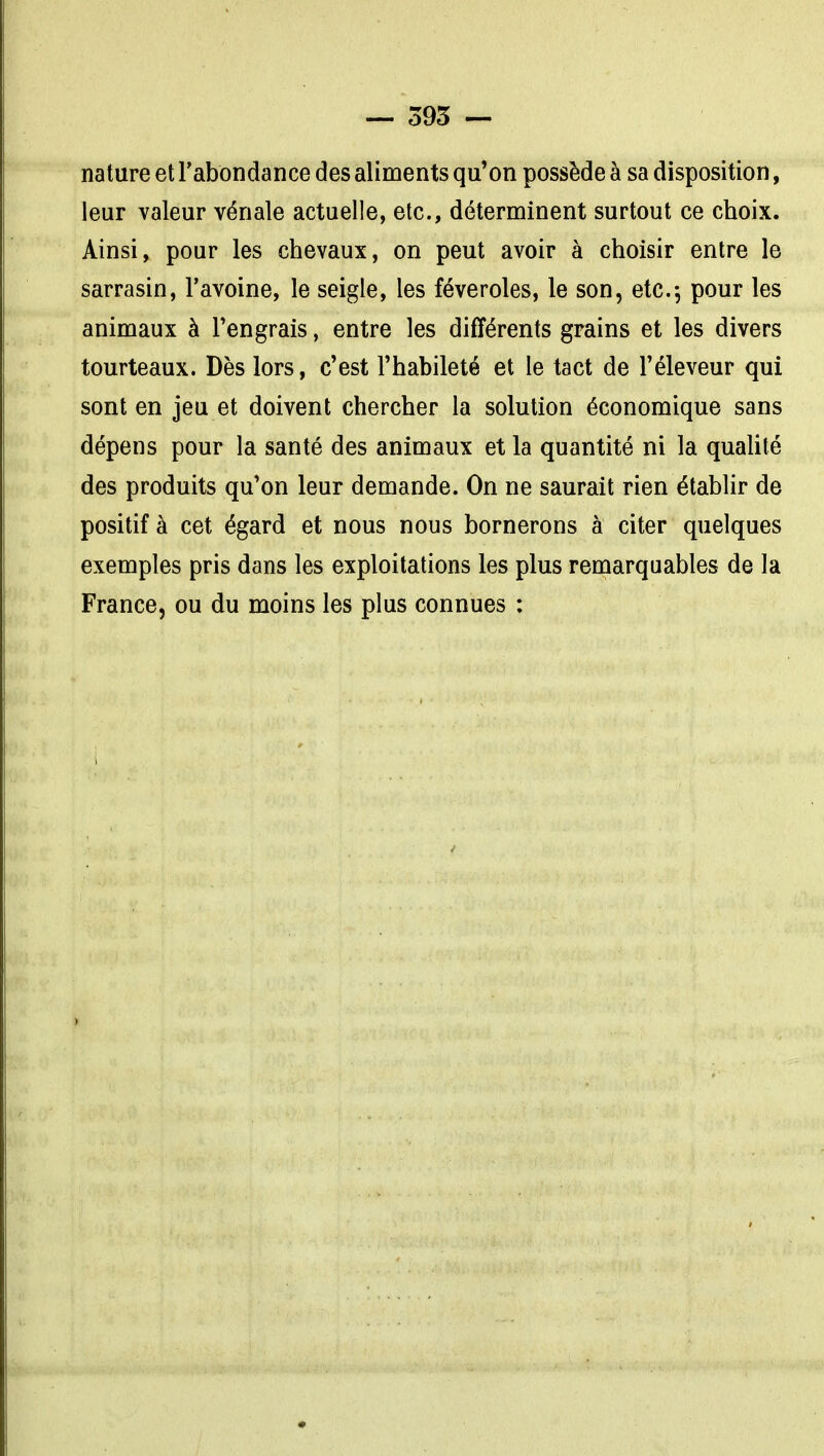 nature et l'abondance des aliments qu'on possède à sa disposition, leur valeur vénale actuelle, etc., déterminent surtout ce choix. Ainsi, pour les chevaux, on peut avoir à choisir entre le sarrasin, l'avoine, le seigle, les féveroles, le son, etc.-, pour les animaux à l'engrais, entre les différents grains et les divers tourteaux. Dès lors, c'est l'habileté et le tact de l'éleveur qui sont en jeu et doivent chercher la solution économique sans dépens pour la santé des animaux et la quantité ni la quaUté des produits qu'on leur demande. On ne saurait rien établir de positif à cet égard et nous nous bornerons à citer quelques exemples pris dans les exploitations les plus remarquables de la France, ou du moins les plus connues :