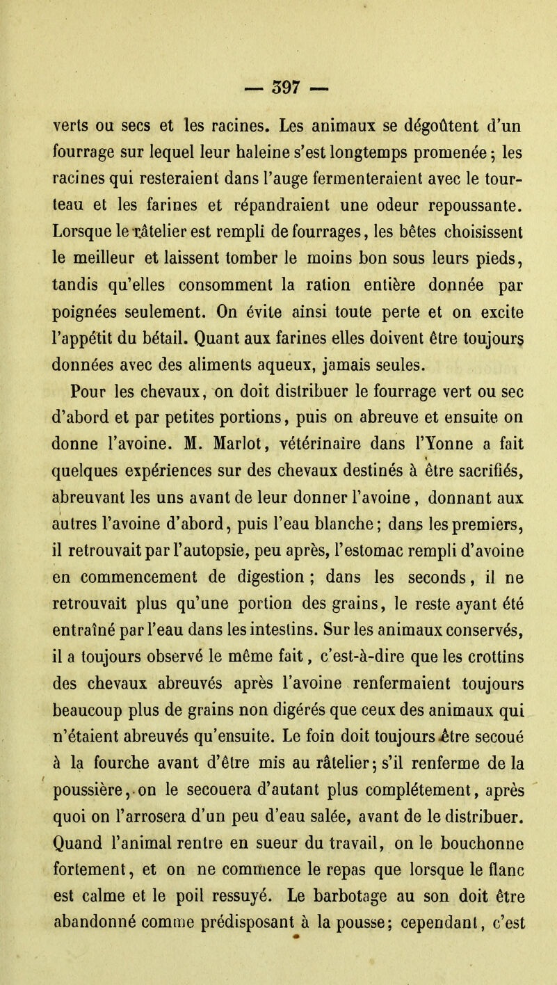 verts ou secs et les racines. Les animaux se dégoûtent d'un fourrage sur lequel leur haleine s'est longtemps promenée 5 les racines qui resteraient dans l'auge fermenteraient avec le tour- teau et les farines et répandraient une odeur repoussante. Lorsque lexâtelier est rempli de fourrages, les bêtes choisissent le meilleur et laissent tomber le moins bon sous leurs pieds, tandis qu'elles consomment la ration entière donnée par poignées seulement. On évite ainsi toute perte et on excite l'appétit du bétail. Quant aux farines elles doivent être toujours données avec des aliments aqueux, jamais seules. Pour les chevaux, on doit distribuer le fourrage vert ou sec d'abord et par petites portions, puis on abreuve et ensuite on donne l'avoine. M. Marlot, vétérinaire dans l'Yonne a fait quelques expériences sur des chevaux destinés à être sacrifiés, abreuvant les uns avant de leur donner l'avoine, donnant aux autres l'avoine d'abord, puis l'eau blanche; dans les premiers, il retrouvait par l'autopsie, peu après, l'estomac rempli d'avoine en commencement de digestion ; dans les seconds, il ne retrouvait plus qu'une portion des grains, le reste ayant été entraîné par l'eau dans les intestins. Sur les animaux conservés, il a toujours observé le même fait, c'est-à-dire que les crottins des chevaux abreuvés après l'avoine renfermaient toujours beaucoup plus de grains non digérés que ceux des animaux qui n'étaient abreuvés qu'ensuite. Le foin doit toujours ^tre secoué à la fourche avant d'être mis au râtelier 5 s'il renferme delà poussière,• on le secouera d'autant plus complètement, après quoi on l'arrosera d'un peu d'eau salée, avant de le distribuer. Quand l'animal rentre en sueur du travail, on le bouchonne fortement, et on ne commence le repas que lorsque le flanc est calme et le poil ressuyé. Le barbotage au son doit être abandonné comme prédisposant à la pousse; cependant, c'est