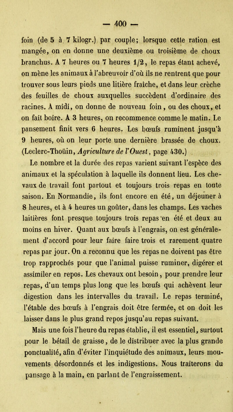 foin (de 5 à 7 kilogr.) par couple; lorsque cette ration est mangée, on en donne une deuxième ou troisième de choux branchus. A 7 heures ou 7 heures 1/2, le repas étant achevé, on mène les animaux à l'abreuvoir d'oii ils ne rentrent que pour trouver sous leurs pieds une litière fraîche, et dans leur crèche des feuilles de choux auxquelles succèdent d'ordinaire des racines. A midi, on donne de nouveau foin, ou des choux, et on fait boire. A 3 heures, on recommence comme le matin. Le pansement finit vers 6 heures. Les bœufs ruminent jusqu'à 9 heures, oii on leur porte une dernière brassée de choux. (Leclerc-Thoiiin, Agriculture de VOuest, page 430.) Le nombre et la durée des repas varient suivant l'espèce des animaux et la spéculation à laquelle ils donnent lieu. Les che- vaux de travail font partout et toujours trois repas en toute saison. En Normandie, ils font encore en été, un déjeuner à 8 heures, et à 4 heures un goûter, dans les champs. Les vaches laitières font presque toujours trois repas en été et deux au moins en hiver. Quant aux bœufs à l'engrais, on est générale- ment d'accord pour leur faire faire trois et rarement quatre repas par jour. On a reconnu que les repas ne doivent pas être trop rapprochés pour que l'animal puisse ruminer, digérer et assimiler en repos. Les chevaux ont besoin, pour prendre leur repas, d'un temps plus long que les bœufs qui achèvent leur digestion dans les intervalles du travail. Le repas terminé, l'étable des bœufs à l'engrais doit être fermée, et on doit les laisser dans le plus grand repos jusqu'au repas suivant. Mais une fois l'heure du repas établie, il est essentiel, surtout pour le bétail de graisse, de le distribuer avec la plus grande ponctualité, afin d'éviter l'inquiétude des animaux, leurs mou- vements désordonnés et les indigestions. Nous traiterons du pansage à la main, en parlant de l'engraissement.