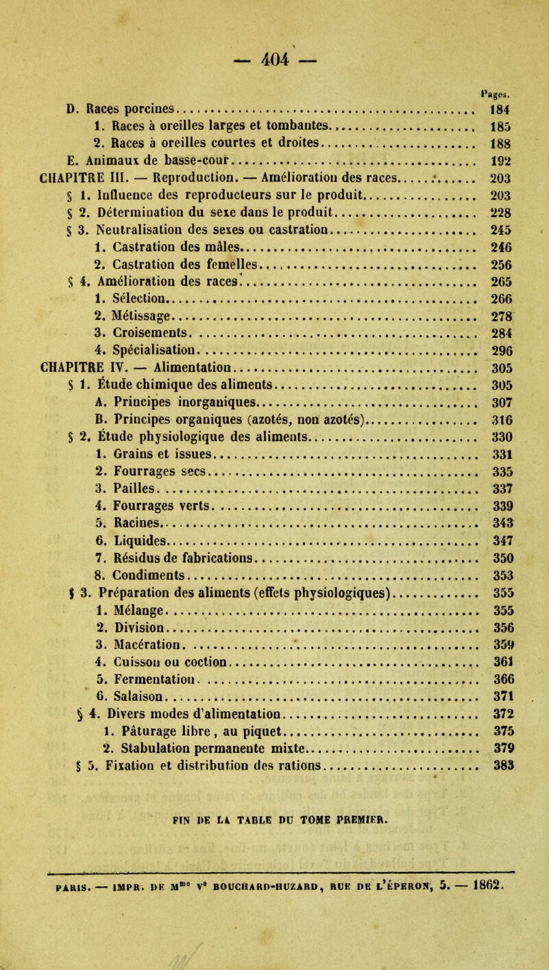 Pages. D. Races porcines 184 1. Races à oreilles larges et tombantes. > 185 2. Races à oreilles courtes et droites 188 E. Animaui de basse-cour 192 CHAPITRE III. — Reproduction. — Amélioration des races .• 203 S 1. Influence des reproducteurs sur le produit 203 S 2. Détermioation du sexe dans le produit 228 S 3. Neutralisation des sexes ou castration 245 1. Castration des mâles 246 2. Castration des femelles 256 S 4. Amélioration des races! 265 1. Sélection 266 2. Métissage 278 3. Croisements 284 4. Spécialisation 296 CHAPITRE IV. — Alimentation 305 S 1. Étude chimique des aliments 305 A. Principes inorganiques 307 B. Principes organiques (azotés, non azotés) 316 S 2. Étude physiologique des aliments.. 330 1. Grains et issues 331 2. Fourrages secs 335 3. Pailles 337 4. Fourrages verts 339 5. Racines 343 6. Liquides 347 7. Résidus de fabrications 350 8. Condiments , 353 f 3. Préparation des aliments (effets physiologiques) 355 1. Mélange 355 2. Division 356 3. Macération 359 4. Cuisson ou coction 361 5. Fermentation 366 6. Salaison 371 § 4. Divers modes d'alimentation 372 1. Pâturage libre , au piquet 375 2. Stabulation permanente mixte 379 § 5. Fixation et distribution des rations 383 PIN I>E Lk TABLE DU TOME PREMIER. PARIS.— IMPR. I)K M* V' BOUCHARD-HUZARD, RDE DE l'ÉPHROW, 5. — 1862.