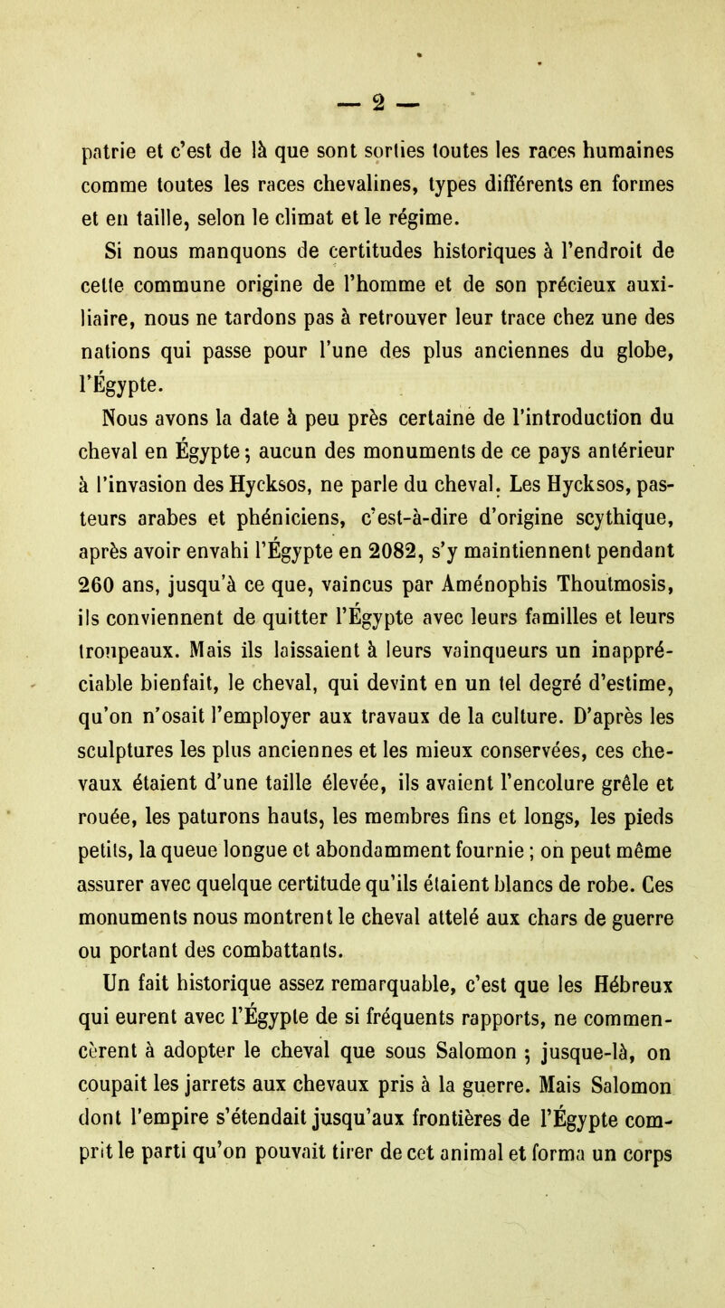 patrie et c'est de là que sont sorties toutes les races humaines comme toutes les races chevalines, types différents en formes et en taille, selon le climat et le régime. Si nous manquons de certitudes historiques à l'endroit de celte commune origine de l'homme et de son précieux auxi- liaire, nous ne tardons pas à retrouver leur trace chez une des nations qui passe pour l'une des plus anciennes du globe, rÉgypte. Nous avons la date à peu près certaine de l'introduction du cheval en Égypte; aucun des monuments de ce pays antérieur à l'invasion des Hyeksos, ne parle du cheval. Les Hycksos, pas- teurs arabes et phéniciens, c'est-à-dire d'origine scythique, après avoir envahi TÉgypte en 2082, s'y maintiennent pendant 260 ans, jusqu'à ce que, vaincus par Aménophis Thoutmosis, ils conviennent de quitter l'Egypte avec leurs familles et leurs troupeaux. Mais ils laissaient à leurs vainqueurs un inappré- ciable bienfait, le cheval, qui devint en un tel degré d'estime, qu'on n'osait l'employer aux travaux de la culture. D'après les sculptures les plus anciennes et les mieux conservées, ces che- vaux étaient d'une taille élevée, ils avaient l'encolure grêle et rouée, les paturons hauts, les membres fins et longs, les pieds petits, la queue longue et abondamment fournie ; on peut même assurer avec quelque certitude qu'ils étaient blancs de robe. Ces monuments nous montrent le cheval attelé aux chars de guerre ou portant des combattants. Un fait historique assez remarquable, c'est que les Hébreux qui eurent avec l'Égyple de si fréquents rapports, ne commen- cèrent à adopter le cheval que sous Salomon 5 jusque-là, on coupait les jarrets aux chevaux pris à la guerre. Mais Salomon dont l'empire s'étendait jusqu'aux frontières de l'Égypte com- prit le parti qu'on pouvait tirer de cet animal et forma un corps