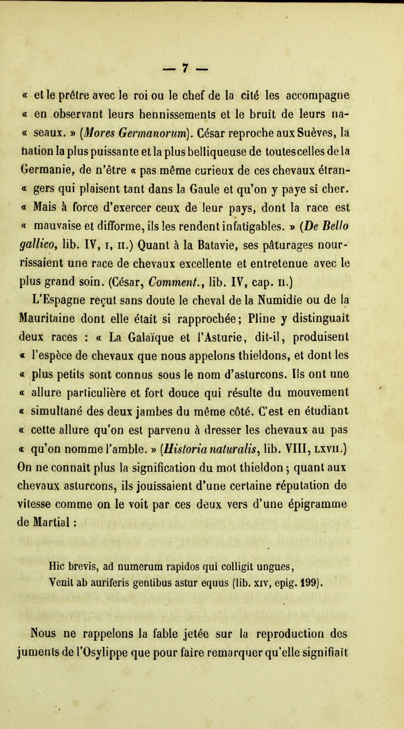 a et le prêtre avec le roi ou le chef de la cité les accompagne a en observant leurs hennissements et le bruit de leurs na- a seaux. » [Mores Germanorum). César reproche aux Suèves, la tiation la plus puissante etla plus belliqueuse de toutescellesdela Germanie, de n'être « pas même curieux de ces chevaux étran- ge gers qui plaisent tant dans la Gaule et qu'on y paye si cher, a Mais à force d'exercer ceux de leur pays, dont la race est « mauvaise et difforme, ils les rendent infatigables. » {De Bello gallicOy lib. IV, i, ii.) Quant à la Batavie, ses pâturages nour- rissaient une race de chevaux excellente et entretenue avec le plus grand soin. (César, Comment., lib. IV, cap. ii.) L'Espagne reçut sans doute le cheval de la Numidie ou de la Mauritaine dont elle était si rapprochée ; Pline y distinguait deux races : « La Galaïque et TAsturie, dit-il, produisent « Tespèce de chevaux que nous appelons thieldons, et dont les a plus petits sont connus sous le nom d'asturcons. Ils ont une a allure particulière et fort douce qui résulte du mouvement a simultané des deux jambes du même côté. C'est en étudiant a cette allure qu'on est parvenu à dresser les chevaux au pas a qu'on nomme l'amble. » [Historia naturalisa lib. VIII, lxvii.) On ne connaît plus la signification du mot thieldon 5 quant aux chevaux asturcons, ils jouissaient d'une certaine réputation de vitesse comme on le voit par ces deux vers d'une épigramme de Martial : Hic brevis, ad numerum rapides qui colligil ungues, Venil ab auriferis genlibus astur equus (lib. xiv, epig. 199). Nous ne rappelons la fable jetée sur la reproduction des juments de l'Osylippe que pour faire remarquer qu'elle signifiait