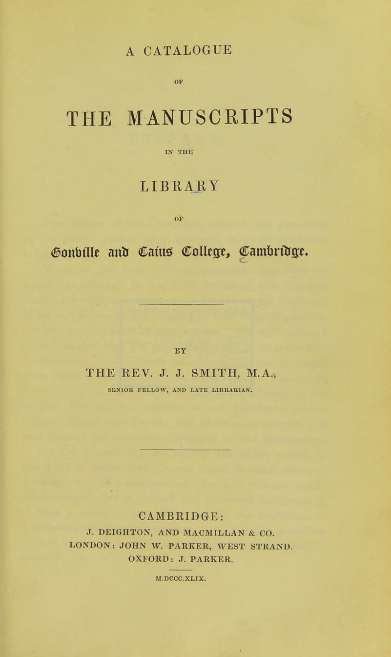 OF THE MANUSCRIPTS IN THE LIBRARY OF #onbtlIe anli Cams College, Camtalrge, BY THE REV. J. J. SMITH, M.A., SENIOR FELLOW, AND LATE LIBRARIAN. CAMBRIDGE: .7. DEIGHTON, AND MACMILLAN & CO. LONDON: JOHN W. PARKER, WEST STRAND. OXFORD: J. PARKER. M.DCCC.XMX.