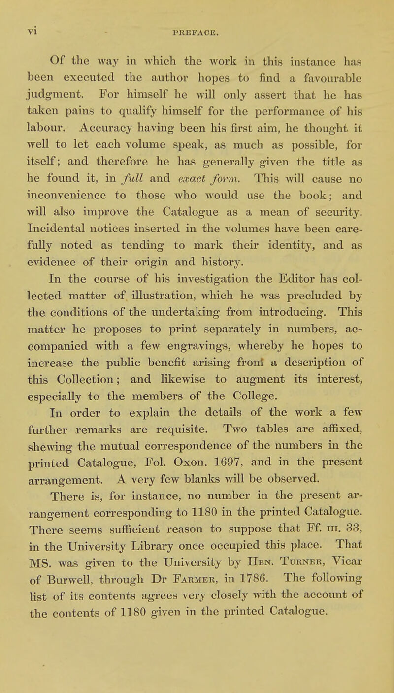 Of the way in which the work in this instance has been executed the author hopes to find a favourable judgment. For himself he will only assert that he has taken pains to qualify himself for the performance of his labour. Accuracy having been his first aim, he thought it well to let each volume speak, as much as possible, for itself; and therefore he has generally given the title as he found it, in full and exact form. This will cause no inconvenience to those who would use the book; and will also improve the Catalogue as a mean of security. Incidental notices inserted in the volumes have been care- fully noted as tending to mark their identity, and as evidence of their origin and history. In the course of his investigation the Editor has col- lected matter of illustration, which he was precluded by the conditions of the undertaking from introducing. This matter he proposes to print separately in numbers, ac- companied with a few engravings, whereby he hopes to increase the public benefit arising front a description of this Collection; and likewise to augment its interest, especially to the members of the College. In order to explain the details of the work a few further remarks are requisite. Two tables are affixed, shewing the mutual correspondence of the numbers in the printed Catalogue, Fol. Oxon. 1697, and in the present arrangement. A very few blanks will be observed. There is, for instance, no number in the present ar- rangement corresponding to 1180 in the printed Catalogue. There seems sufficient reason to suppose that Ff. m. 33, in the University Library once occupied this place. That MS. was given to the University by Hen. Turner, Vicar of Burwell, through Dr Farmer, in 1786. The following- list of its contents agrees very closely with the account of the contents of 1180 given in the printed Catalogue.