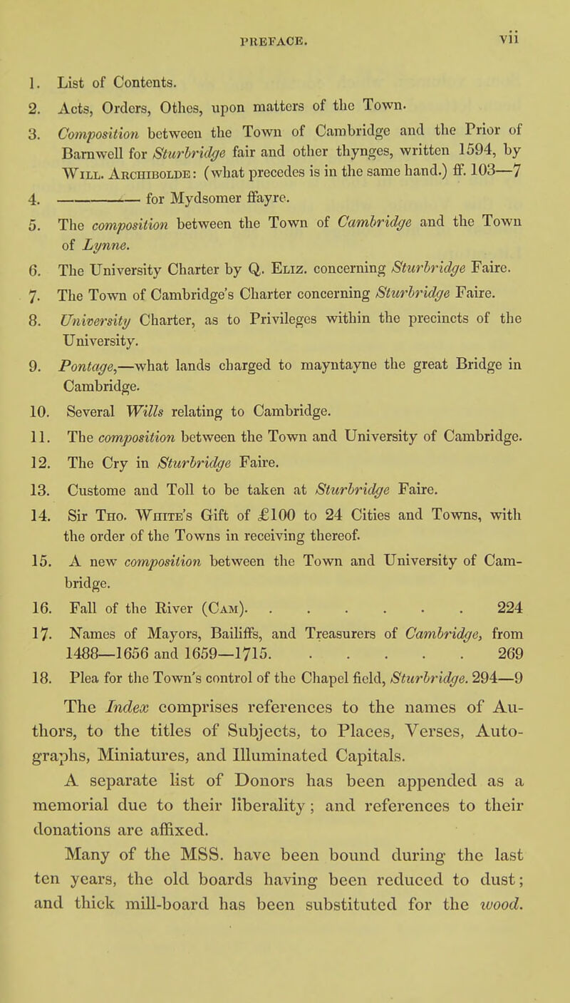 l'UEEACE. 1. List of Contents. 2. Acts, Orders, Othcs, upon matters of the Town. 3. Composition between the Town of Cambridge and the Prior of Barnwell for Sturbridge fair and other thynges, written 1594, by Will. Archibolde: (what precedes is in the same hand.) ff. 103—7 4. for Mydsomer ffayre. 5. The composition between the Town of Cambridge and the Town of Lynne. 6. The University Charter by Q. Eliz. concerning Sturbridge Faire. 7. The Town of Cambridge's Charter concerning Sturbridge Faire. 8. University Charter, as to Privileges within the precincts of the University. 9. Pontage,—what lands charged to mayntayne the great Bridge in Cambridge. 10. Several Wills relating to Cambridge. 11. The composition between the Town and University of Cambridge. 12. The Cry in Sturbridge Faire. 13. Custome and Toll to be taken at Sturbridge Faire. 14. Sir Tho. White's Gift of £100 to 24 Cities and Towns, with the order of the Towns in receiving thereof. 15. A new composition between the Town and University of Cam- bridge. 16. Fall of the River (Cam) 224 17. Names of Mayors, Bailiffs, and Treasurers of Cambridge, from 1488—1656 and 1659—1715 269 18. Plea for the Town's control of the Chapel field, Sturbridge. 294—9 The Index comprises references to the names of Au- thors, to the titles of Subjects, to Places, Verses, Auto- graphs, Miniatures, and Illuminated Capitals. A separate list of Donors has been appended as a memorial due to their liberality; and references to their donations arc affixed. Many of the MSS. have been bound during the last ten years, the old boards having been reduced to dust; and thick mill-board has been substituted for the wood.