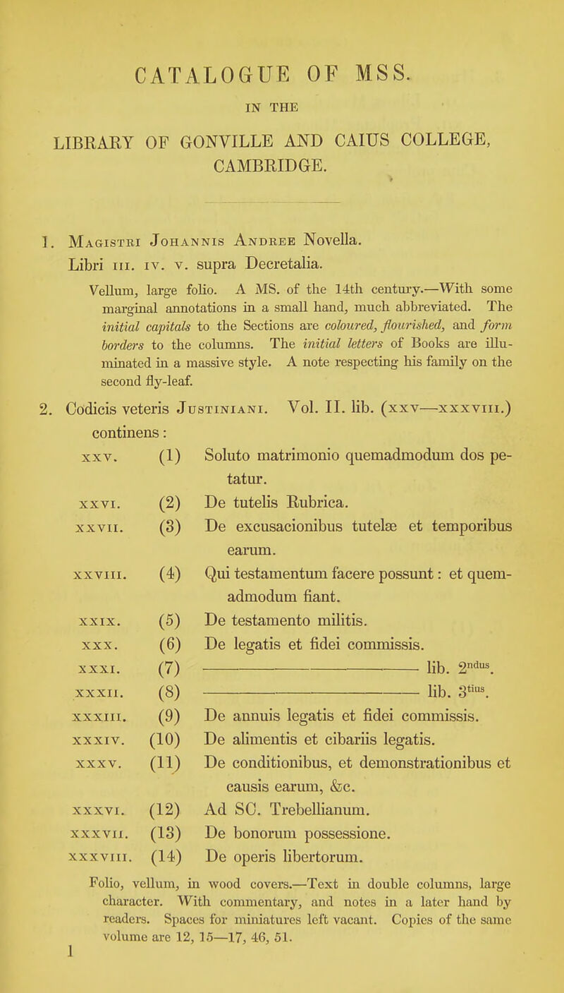 CATALOGUE OF MSS. IN THE LIBRARY OF GONVILLE AND CAIUS COLLEGE, CAMBRIDGE. 1. Magistri Johannis Andree Novella. Libri in. iv. v. supra Decretalia. Vellum, large folio. A MS. of the 14th century.—With some marginal annotations in a small hand, much abbreviated. The initial capitals to the Sections are coloured, flourished, and form borders to the columns. The initial letters of Books are illu- minated in a massive style. A note respecting his family on the second fly-leaf. 2. Codicis veteris Justiniani. Vol. II. lib. (xxv—xxxvm.) continens: xxv. (1) Soluto matrimonio quemadmodum dos pe- tatur. XXVI. (2) De tutelis Rubrica. XXVII. (3) De excusacionibus tutelae et temporibus earum. XXVIII. (4) Qui testamentum facere possunt: et quem- admodum fiant. XXIX. (5) De testamento militis. XXX. (6) De legatis et fidei commissis. XXXI. (7) lib. 2ndus. XXXII. (8) lib. 3tius. XXXIII. (9) De annuis legatis et fidei commissis. XXXIV. (10) De alimeutis et cibariis legatis. XXXV. (11) De conditionibus, et demonstrationibus et causis earum, &c. XXXVI. (12) Ad SC. Trebellianum. XXXVII. (13) De bonorum possessione. XXXVIII. (14) De operis libertorum. Folio, vellum, in wood covers.—Text in double columns, large character. With commentary, and notes in a later hand by readers. Spaces for miniatures left vacant. Copies of the same volume are 12, 15—17, 46, 51.