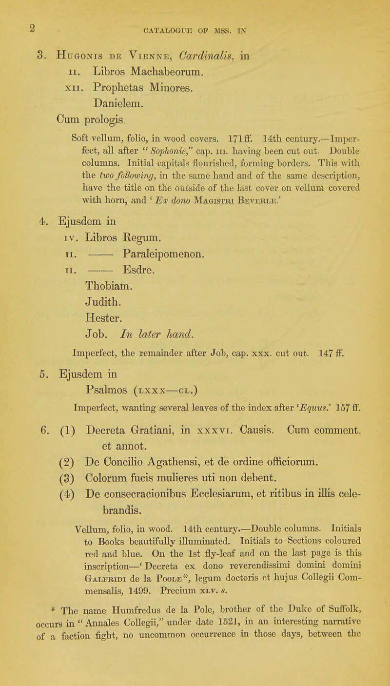 CATALOGUE 01' MSS. IN 3. Hugonis de Viknne, Cardinalis, in n. Libros Macbabeorum. xii. Prophetas Minores. Danielem. Oum prologis. Soft vellum, folio, in wood covers. 171 ff. 14th century.—Imper- fect, all after Sophonie, cap. in. having been cut out. Double columns. Initial capitals flourished, forming borders. This with the two following, in the same hand and of the same description, have the title on the outside of the last cover on vellum covered with horn, and ' Ex dono Magistri Beverle.' 4. Ejusdem in iv. Libros Reguni. ii. Paraleipomenon. ii. Esdre. Thobiam. Judith. Hester. Job. In later hand. Imperfect, the remainder after Job, cap. xxx. cut out. 147 ff. 5. Ejusdem in Psalmos (lxxx—cl.) Imperfect, wanting several leaves of the index after 'Equus.' 157 ff. 6. (1) Decreta Gratiani, in xxxvi. Causis. Cum comment. et annot. (2) De Concilio Agathensi, et de ordine officiorum. (3) Oolorum fucis mulieres uti non debent. (4) De consecracionibus Ecclesiarum, et ritibus in illis cele- brandis. Vellum, folio, in wood. 14th century.—Double columns. Initials to Books beautifully illuminated. Initials to Sections coloured red and blue. On the 1st fly-leaf and on the last page is this inscription—'Decreta ex dono reverendissimi domini domini Galfridi de la Poole*, legum doctoris et hujus Collegii Com- mensalis, 1499. Precium xlv. s. * The name Humfredus de la Pole, brother of the Duke of Suffolk, occurs in Annales Collegii, under date 1521, in an interesting narrative of a faction fight, no uncommon occurrence in those days, between the