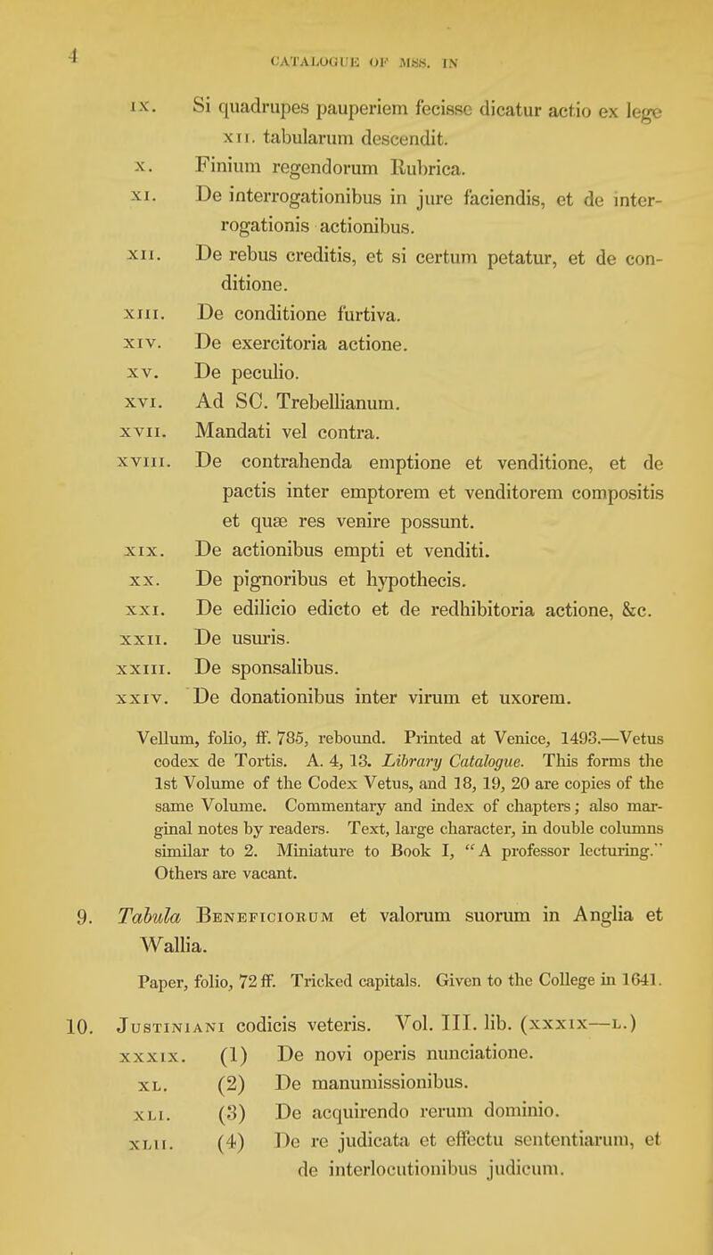 CATALOGUE OF MSB. IN 10. IX. X. XI. XII. XIII. XIV. XV. XVI. XVII. XVIII. XIX. XX. XXI. XXII. XXIII. XXIV. Si quadrupes pauperiem fecissc dicatur actio ex lege xn. tabularum descendit. Finium regendorum Rubrica. De interrogationibus in jure faciendis, et de mter- rogationis actionibus. De rebus creditis, et si certum petatur, et de con- ditione. De conditione furtiva. De exercitoria actione. De peculio. Ad SC. Trebellianum. Mandati vel contra. De contrahenda emptione et venditione, et de pactis inter emptorem et venditorem compositis et quae res venire possunt. De actionibus empti et venditi. De pignoribus et hypothecis. De edilicio edicto et de redhibitoria actione, &c. De usuris. De sponsalibus. De donationibus inter virum et uxorem. Vellum, folio, IF. 785, rebound. Printed at Venice, 1493.—Vetus codex de Tortis. A. 4, 13. Library Catalogue. This forms the 1st Volume of the Codex Vetus, and 18, 19, 20 are copies of the same Volume. Commentary and index of chapters; also mar- ginal notes by readers. Text, large character, in double columns similar to 2. Miniature to Book I, A professor lecturing.' Others are vacant. Tabula Beneficiobum et valorum suorum in Anglia et Wallia. Paper, folio, 72 if. Tricked capitals. Given to the College in 1641. Justiniani codicis veteris. Vol. III. lib. (xxxix—l.) xxxix. (1) De novi operis nunciatione. XL. XLI. X 1,1 1. (2) De manuniissionibus. (3) De acquirendo rerum dominio. (4) De re judicata et effectu sententiarum, el de interlocutionibus judicum.