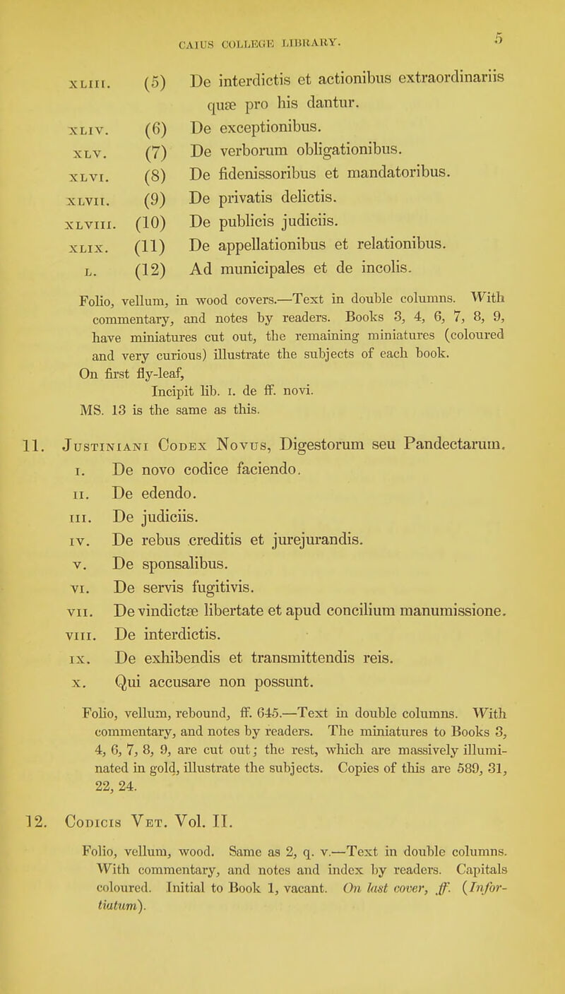 XLIIl. (5) XLIV. (6) XLV. (7) XLVI. (8) XLVII. (9) XLVIII. (10) XLIX. (11) L. (12) De interdictis et actionibus extraordinariis quse pro his clantur. De exceptionibus. De verborum obligationibus. De fidenissoribus et mandatoribus. De privatis delictis. De publicis judiciis. De appellationibus et relationibus. Ad municipales et de incolis. Folio, vellum, in wood covers.—Text in double columns. With commentary, and notes by readers. Books 3, 4, 6, 7, 8, 9, have miniatures cut out, the remaining miniatures (coloured and very curious) illustrate the subjects of each book. On first fly-leaf, Incipit lib. i. de ff. novi. MS. 13 is the same as this. Justiniani Codex Novus, Digestorum seu Pandectaruin. i. De novo codice faciendo. ii. De edendo. hi. De judiciis. iv. De rebus creditis et jurejurandis. v. De sponsalibus. vi. De servis fugitivis. vii. De vindictae libertate et apud concilium manumissione. viii. De interdictis. ix. De exhibendis et transmittendis reis. x. Qui accusare non possunt. Folio, vellum, rebound, ff. 645.—Text in double columns. With commentary, and notes by readers. The miniatures to Books 3, 4, 6, 7, 8, 9, are cut out; the rest, which are massively illumi- nated in gold, illustrate the subjects. Copies of this are 589, 31, 22, 24. Codicis Vet. Vol. II. Folio, vellum, wood. Same as 2, q. v.—Text in double columns. With commentary, and notes and index by readers. Capitals coloured. Initial to Book 1, vacant. On last cover, ff. (Infor- tiatum).
