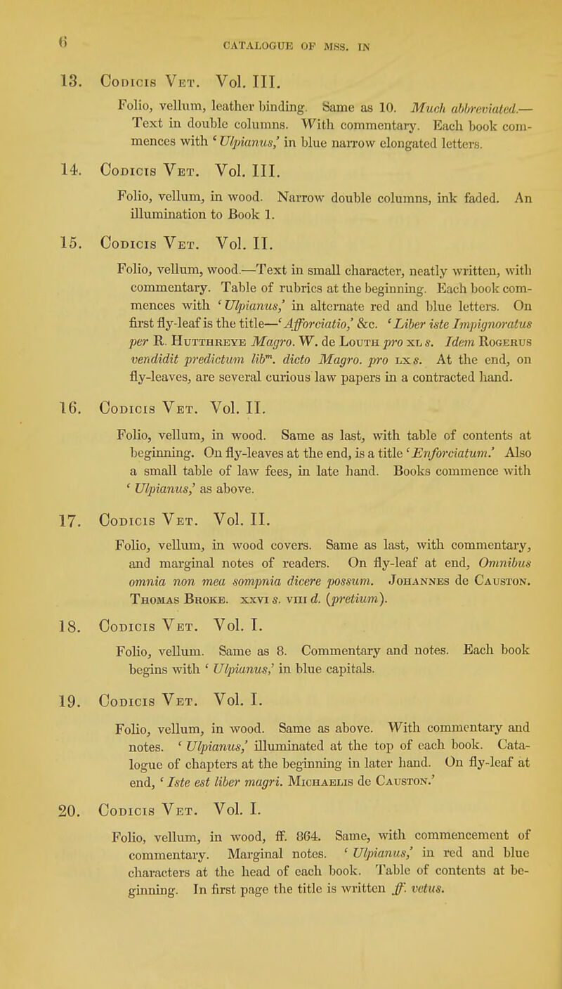 13. Codicis Vet. Vol. III. Folio, vellum, leather binding. Same as 10. Much abbreviated.— Text in double columns. With commentary. Each book com- mences with ' Ulpianus,' in blue narrow elongated letter 14. Codicis Vet. Vol. III. Folio, vellum, in wood. Narrow double columns, ink faded. An illumination to Book 1. 15. Codicis Vet. Vol. II. Folio, vellum, wood.—Text in small character, neatly written, with commentary. Table of rubrics at the beginning. Each book com- mences with ' Ulpianus,' in alternate red and blue letters. On first fly-leaf is the title—'Afforciatio,' &c. 'Liber iste Impignoralus per R. Hutthreye Magro. W. de Louth pro xl s. Idem Rogerub vendidit predictum libm. dicto Magro. pro lxs. At the end, on fly-leaves, are several curious law papers in a contracted hand. 16. Codicis Vet. Vol. II. Folio, vellum, in wood. Same as last, with table of contents at beginning. On fly-leaves at the end, is a title' Enfor datum.' Also a small table of law fees, in late hand. Books commence with ' Ulpianus,' as above. 17. Codicis Vet. Vol. II. Folio, vellum, in wood covers. Same as last, with commentary, and marginal notes of readers. On fly-leaf at end, Omnibus omnia non mea sompnia dicere possum. Johannes de Causton. Thomas Broke, xxvi s. vm d. (pretium). 18. Codicis Vet. Vol.1. Folio, vellum. Same as 8. Commentary and notes. Each book begins with ' Ulpianus,' in blue capitals. 19. Codicis Vet. Vol. I. Folio, vellum, in wood. Same as above. With commentary and notes. ' Ulpianus,' illuminated at the top of each book. Cata- logue of chapters at the beginning in later hand. On fly-leaf at end, ' Iste est liber magri. Michaeuis de Causton.' 20. Codicis Vet. Vol. I. Folio, vellum, in wood, ff. 864. Same, with commencement of commentary. Marginal notes. ' Ulpianus,' in red and blue characters at the head of each book. Table of contents at be- ginning. In first page the title is written ff. vet us.