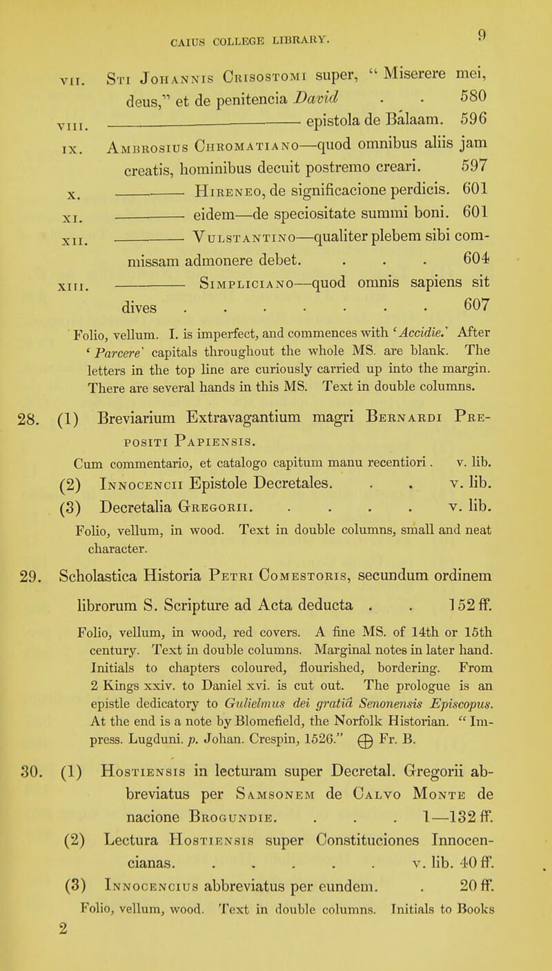 VII. VIII. IX. Sti Johannis Crisostomi super,  Miserere mei, deus, et de penitencia David . . 580 . epistola de Balaam. 596 Amurosius Chromatiano—quod omnibus aliis jam creatis, hominibus decuit postremo creari. 597 x , Hireneo, de significacione perdicis. 601 XIm eidem—de speciositate summi boni. 601 XII> Vulstantino—qualiter plebem sibi com- missam admonere debet. . . . 604 xm. Simpliciano—quod omnis sapiens sit dives 607 Folio, vellum. I. is imperfect, and commences with 'Accidie.' After ' Farcer e capitals throughout the whole MS. are blank. The letters in the top line are curiously carried up into the margin. There are several hands in this MS. Text in double columns. 28. (1) Breviarium Extravagantium magri Bernardi Pre- positi Papiensis. Cum commentario, et catalogo capitum manu recentiori. v. lib. (2) Innocencii Epistole Decretales. . . v. lib. (3) Decretalia G-regorii. .... v. lib. Folio, vellum, in wood. Text in double columns, small and neat character. 29. Scholastica Historia Petri Comestoris, secundum ordinem librorum S. Scripture ad Acta deducta . . 152ff. Folio, vellum, in wood, red covers. A fine MS. of 14th or 15th century. Text hi double columns. Marginal notes in later hand. Initials to chapters coloured, flourished, bordering. From 2 Kings xxiv. to Daniel xvi. is cut out. The prologue is an epistle dedicatory to Gulielmus del gratia Senonensis Episcopus. At the end is a note by Blomefield, the Norfolk Historian.  Im- press. Lugduni. p. Johan. Crespin, 1526. 0 Fr. B. 30. (1) Hostiensis in lecturam super Decretal. Gregorii ab- breviatus per Samsonem de Calvo Monte de nacione Brogundie. . . . 1—132 ff. (2) Lectura Hostiensis super Constituciones Innocen- cianas v. lib. 40 ff. (3) Innocencius abbreviatus per eundem. . 20 ff. Folio, vellum, wood. Text in double columns. Initials to Books 2