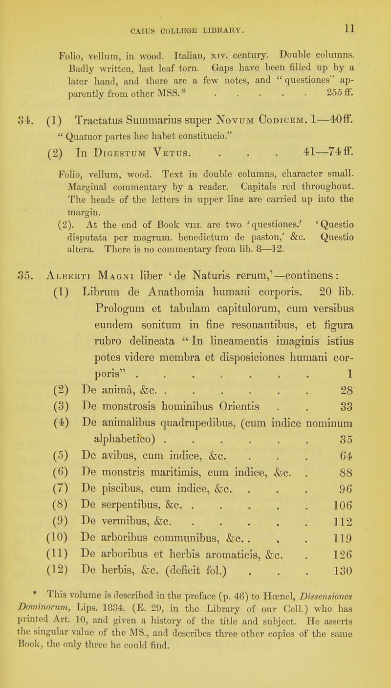 Folio, vellum, in wood. Italian, xiv. century. Double columns. Badly written, last leaf torn. Gaps have been filled up by a later hand, and there are a few notes, and questiones ap- parently from other MSS.* 255 ff. 34. (1) Tractatus Summarius super Novum Oodicem. 1—40ff. Quatuor partes hec habet constitucio. (2) In Digestum Vetus. . . . 41—74ff. Folio, vellum, wood. Text in double columns, character small. Marginal commentary by a reader. Capitals red throughout. The heads of the letters in upper line are carried up into the margin. (2). At the end of Book vni. are two 'questiones.' 'Questio disputata per magrum. benedictum de paston,' &c. Questio altera. There is no commentary from lib. 8—12. 35. Alberti Magni liber ' de Naturis rerum,1—continens: (1) Librum de Anathomia humani corporis. 20 lib. Prologum et tabulam capitulorum, cum versibus eundem sonitum in fine resonantibus, et figura rubro delineata In lineanientis imaginis istius potes videre membra et disposiciones humani cor- poris1' 1 (2) De anima, &c 28 (3) De monstrosis hominibus Orientis . . 33 (4) De animalibus quadrupedibus, (cum indice nominum alphabetico) . . . . . . 35 (5) De avibus, cum indice, &c. ... 64 (6) De monstris maritimis, cum indice, &c. . 88 (7) De piscibus, cum indice, &c. . . . 96 (8) De serpentibus, &c 106 (9) De vermibus, &c 112 (10) De arboribus communibus, &c. . . . 119 (11) De arboribus et herbis arornaticis, &c. . 126 (12) De herbis, &c. (deficit fol.) ... 130 * This volume is described in the preface (p. 46) to Hcenel, Dissensiones Dominornm, Lips. 1834. (E. 29, in the Library of our Coll.) who has printed Art. 10, and given a history of the title and subject. He asserts the singular value of the MS., and describes three other copies of the same Book, the only three he could find.