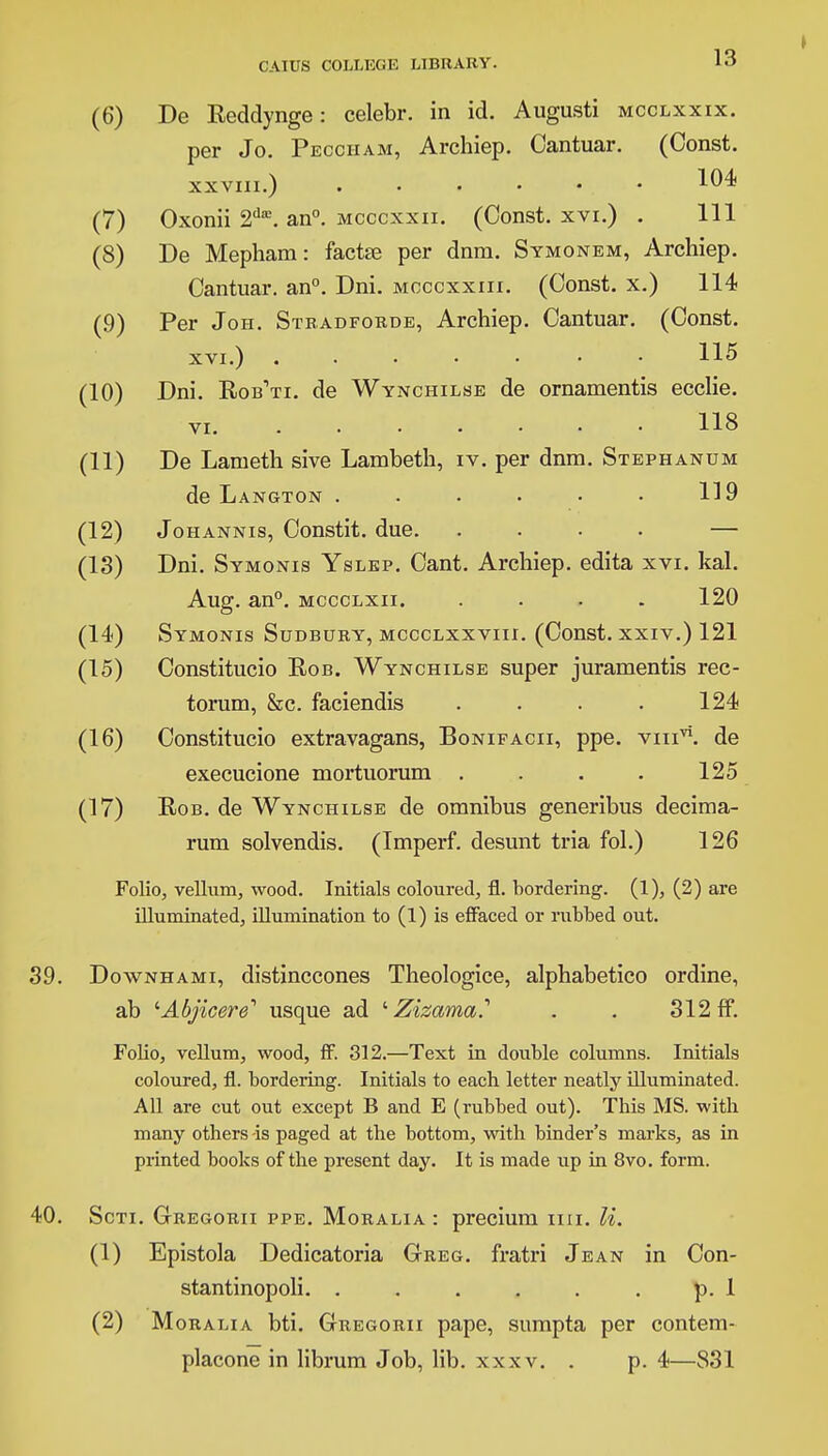 (6) a (8 (9 (10 (11 (12 (13 (14 (15 (16 (17 De Keddynge: celebr. in id. Augusti mcclxxix. per Jo. Pecciiam, Archiep. Cantuar. (Const. xxviii.) 104 Oxonii 2dffi. an0, mcccxxii. (Const, xvi.) . Ill De Mepham: factee per dnra. Symonem, Archiep. Cantuar. an0. Dni. mcccxxiii. (Const, x.) 114 Per Jon. Stradforde, Archiep. Cantuar. (Const. xvi.) 115 Dni. Rob'ti. de Wynchilse de ornamentis ecclie. 118 VI. De Lanieth sive Lambeth, iv. per dnm. Stephanum de Langton ...... 119 Johannis, Constit. due. .... — Dni. Symonis Yslep. Cant. Archiep. edita xvi. kal. Aug. an0, mccclxii. .... 120 Symonis Sudbury, mccclxxviii. (Const, xxiv.) 121 Constitucio Rob. Wynchilse super juramentis rec- torum, &c. faciendis . . . . 124 Constitucio extravagans, Bonifacii, ppe. vm^. de execucione mortuorum . . . . 125 Rob. de Wynchilse de omnibus generibus decima- rum solvendis. (Imperf. desunt tria fol.) 126 Folio, vellum, wood. Initials coloured, fl. bordering. (1), (2) are illuminated, illumination to (1) is effaced or rubbed out. 39. Downhami, distinccones Theologice, alphabetico ordine, ab '■Abjicere'1 usque ad ' Zizama.1 . . 312 ff. Folio, vellum, wood, ff. 312.—Text in double columns. Initials coloured, fl. bordering. Initials to each letter neatly illuminated. All are cut out except B and E (rubbed out). This MS. with many others -is paged at the bottom, with binder's marks, as in printed books of the present day. It is made up in 8vo. form. 40. Scti. Gregorii ppe. Moralia : precium mi. U. (1) Epistola Dedicatoria Greg, fratri Jean in Con- stantinopoli. . . . . . . p. 1 (2) Moralia bti. Gregorii pape, sumpta per contem- placone in librum Job, lib. xxxv. . p. 4—831