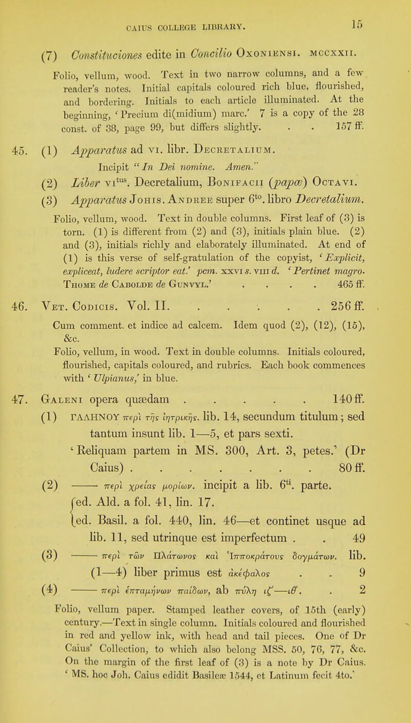 CAU'S COl.l.F.dU IjIHHAHY. (7) Constituciones edite in Concilio Oxoniensi. mccxxii. Folio, vellum, wood. Text in two narrow columns, and a few reader's notes. Initial capitals coloured rich blue, flourished, and bordering. Initials to each article illuminated. At the beginning, ' Precium di(midium) marc.' 7 is a copy of the 28 const, of 38, page 99, but differs slightly. . • 157 ff 45. (1) Apparatus ad vi. libr. Decretalium. Incipit In Dei nomine. Amen. (2) Liber vitus. Decretalium, Bonifacii (papce) Octavi. (3) Apparatus Johis. Andree super 6t0. libro Decretalium. Folio, vellum, wood. Text in double columns. First leaf of (3) is torn. (1) is different from (2) and (3), initials plain blue. (2) and (3), initials richly and elaborately illuminated. At end of (1) is this verse of self-gratulation of the copyist, 'Explicit, expliceat, ludere scriptor eat.' pcm. xxvi s. vm d. ' Pertinet magro- Thome de Cabolde de Gunvyl.' .... 465 ff. 46. Vet. Codicis. Vol.11. ..... 256 ff. Cum comment, et indice ad calcem. Idem quod (2), (12), (15), &c. Folio, vellum, in wood. Text in double columns. Initials coloured, flourished, capitals coloured, and rubrics. Each book commences with ' Ulpianus,' in blue. 47. Galeni opera qusedam ..... 140 ff. (1) TAAHNOY lib. 14, secundum titulum; sed tantum insunt lib. 1—5, et pars sexti. ' Reliquam partem in MS. 300, Art. 3, petes.1 (Dr Caius) 80 ff. (2) mpl xpelas popiav. incipit a lib. 6U. parte. Ted. Aid. a fol. 41, lin. 17. [ed. Basil, a fol. 440, lin. 46—et continet usque ad lib. 11, sed utrinque est imperfectum . . 49 (3) nepl tu>v likarcovos nal 'iTmoKpaTovs doyparav. lib. (1—4) liber primus est d«'c/>aAos . . 9 (4) nep\ eTTTaprjvmv nalBav, ab ttv\t) iff. . 2 Folio, vellum paper. Stamped leather covers, of 15th (early) century.—Text in single column. Initials coloured and flourished in red and yellow ink, with head and tail pieces. One of Dr Caius' Collection, to which also belong MSS. 50, 7G, 77, &c. On the margin of the first leaf of (3) is a note by Dr Caius. ' MS. hoc Job. Caius edidit Basilere 1544, ct Latinum fecit 4to.