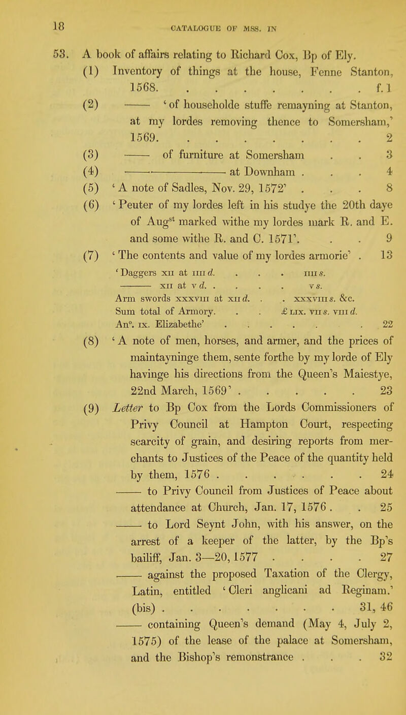 53. A book of affairs relating to Richard Cox, Up of Ely. (1) Inventory of things at the house, Fenne Stanton, 1568 f.l (2) ' of householde stuffe remayning at Stanton, at my lordes removing thence to Somersham,' 1569 2 (3) of furniture at Somersham . . 3 (4) at Downham ... 4 (5) 'A note of Sadies, Nov. 29, 1572' ... 8 (6) ' Peuter of my lordes left in his studye the 20th daye of Aug8' marked withe my lordes mark R. and E. and some withe R. and 0. 1571\ . • 9 (7) ' The contents and value of my lordes armorie, . 13 'Daggers xii at mid. . . . mis. xir at v d vs. Arm swords xxxvm at xiid. . . xxxvms. &c. Sum total of Armory. . . £ lix. vir s. vin d. An°. ix. Elizabetke' .22 (8) 'A note of men, horses, and armer, and the prices of maintayninge them, sente forthe by my lorde of Ely havinge his directions from the Queen's Maiestye, 22nd March, 1569' 23 (9) Letter to Bp Cox from the Lords Commissioners of Privy Council at Hampton Court, respecting scarcity of grain, and desiring reports from mer- chants to Justices of the Peace of the quantity held by them, 1576 24 to Privy Council from Justices of Peace about attendance at Church, Jan. 17, 1576 . . 25 to Lord Seynt John, with his answer, on the arrest of a keeper of the latter, by the Bp's bailiff, Jan. 3—20,1577 . . . .27 against the proposed Taxation of the Clergy, Latin, entitled ' Cleri anglicani ad Reginam.1 (bis) 31, 46 containing Queen's demand (May 4, July 2, 1575) of the lease of the palace at Somersham, and the Bishop's remonstrance . . .32